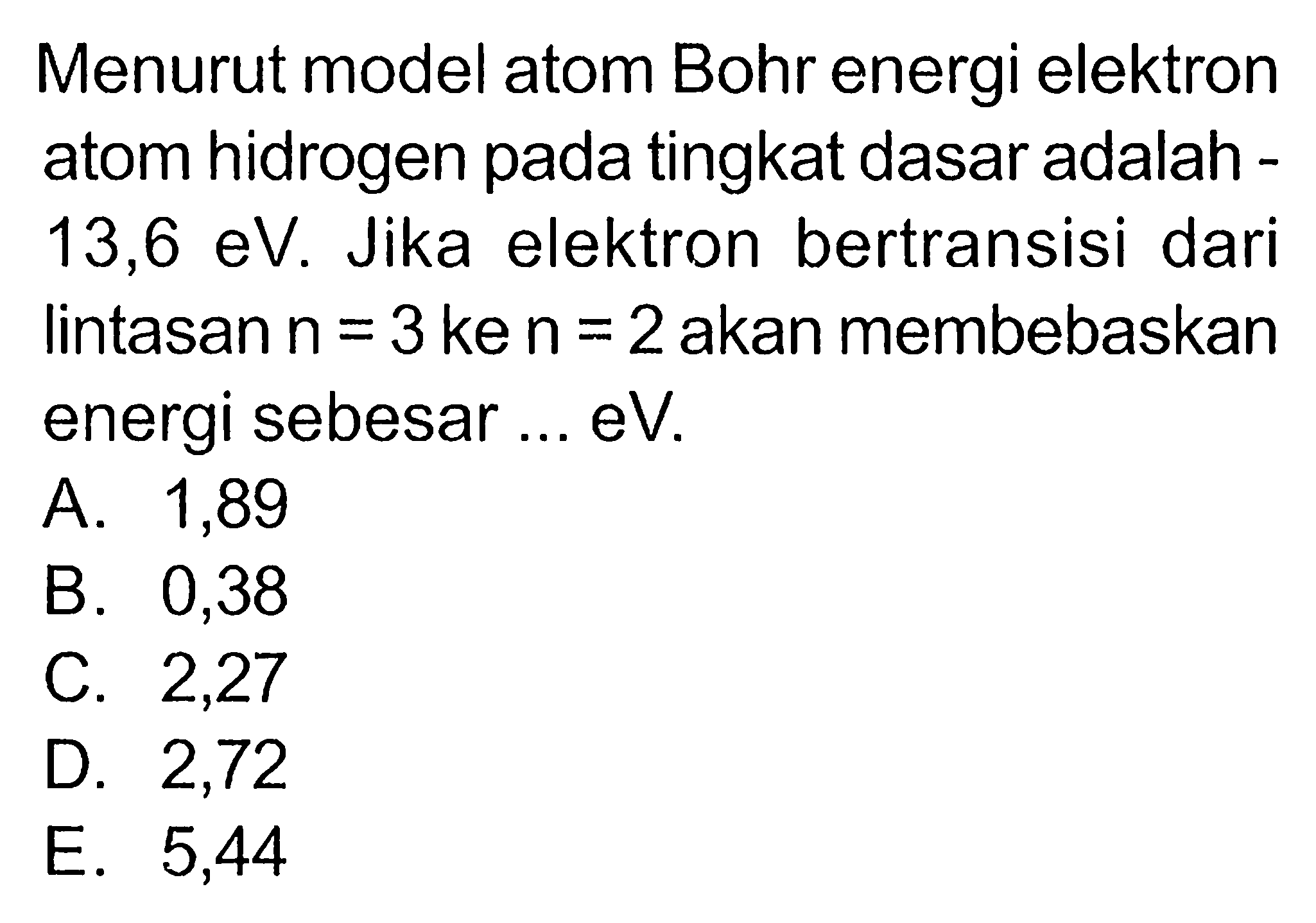 Menurut model atom Bohr energi elektron atom hidrogen pada tingkat dasar adalah 13,6 eV. Jika elektron bertransisi dari lintasan n=3 ke n=2 akan membebaskan energi sebesar ... eV. 