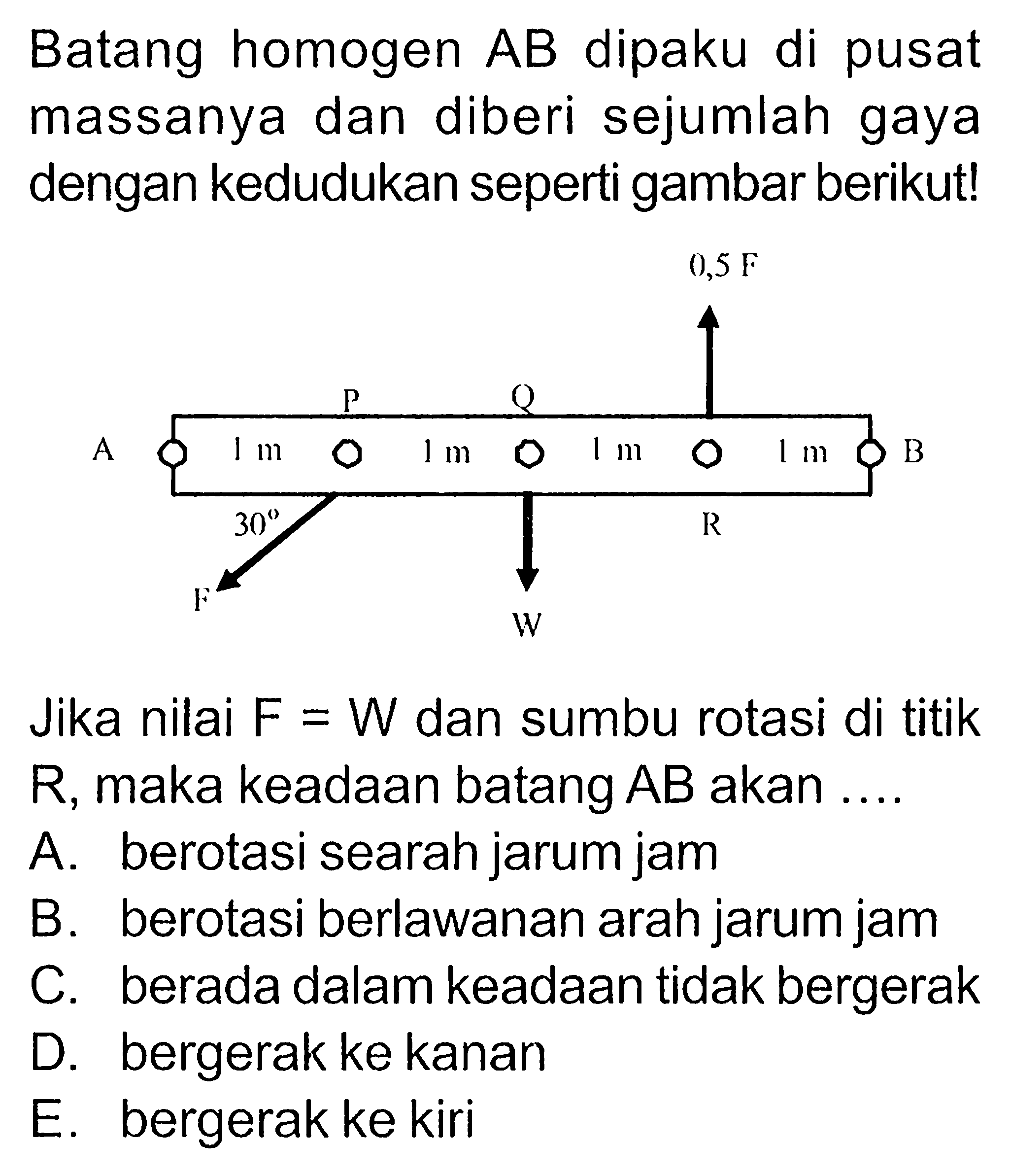 Batang homogen AB dipaku di pusat massanya dan diberi sejumlah gaya dengan kedudukan seperti gambar berikut! Jika nilai F=W dan sumbu rotasi di titik R, maka keadaan batang AB akan... 