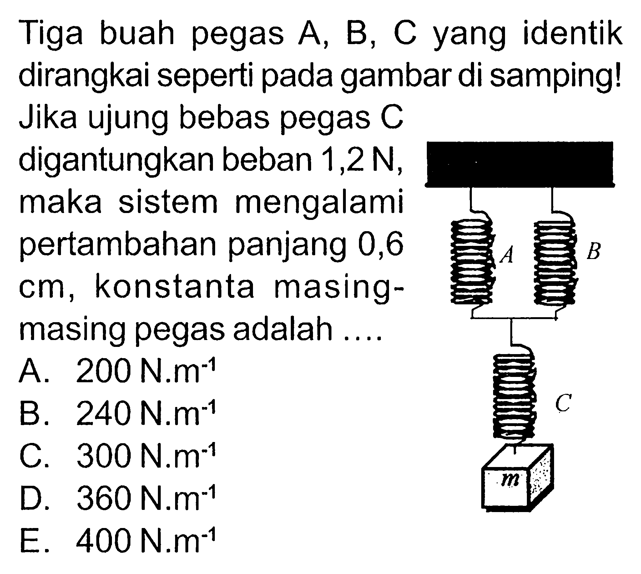 Tiga buah pegas  A, B, C  yang identik dirangkai seperti pada gambar di samping! Jika ujung bebas pegas  C  digantungkan beban  1,2 N , maka sistem mengalami pertambahan panjang 0,6  cm , konstanta masingmasing pegas adalah .... A B C m A.  200 N.m^(-1) B.  240 N.m^(-1) C.  300 N.m^(-1) D.  360 N.m^(-1) E.  400 N.m^(-1) 