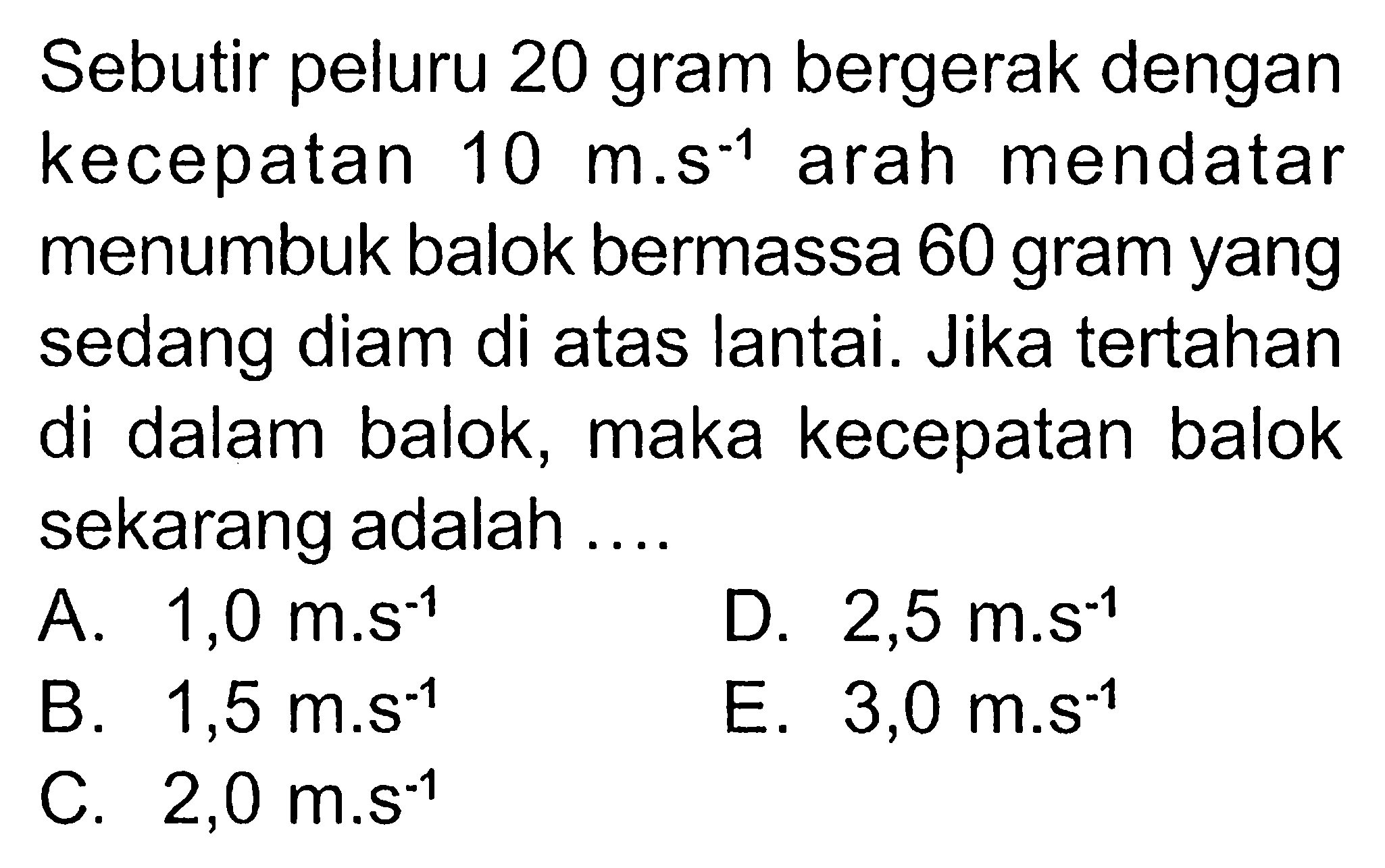 Sebutir peluru 20 gram bergerak dengan kecepatan 10 m.s^-1 arah mendatar menumbuk balok bermassa 60 gram yang sedang diam di atas lantai. Jika tertahan di dalam balok, maka kecepatan balok sekarang adalah ....