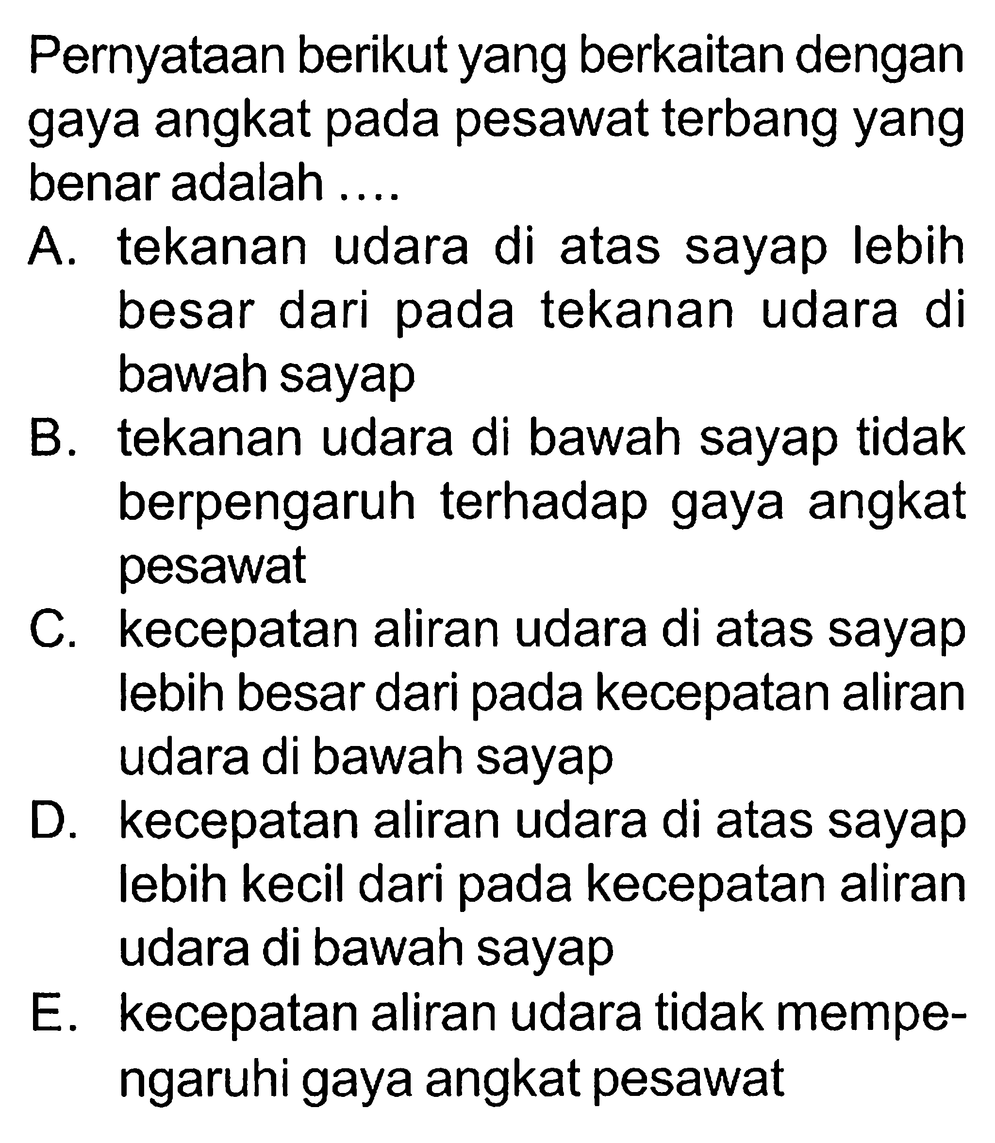 Pernyataan berikut yang berkaitan dengan gaya angkat pada pesawat terbang yang benar adalah .... A. tekanan udara di atas sayap lebih besar dari pada tekanan udara di bawah sayap B. tekanan udara di bawah sayap tidak berpengaruh terhadap gaya angkat pesawat C. kecepatan aliran udara di atas sayap lebih besar dari pada kecepatan aliran udara di bawah sayap D. kecepatan aliran udara di atas sayap lebih kecil dari pada kecepatan aliran udara di bawah sayap E. kecepatan aliran udara tidak mempengaruhi gaya angkat pesawat 