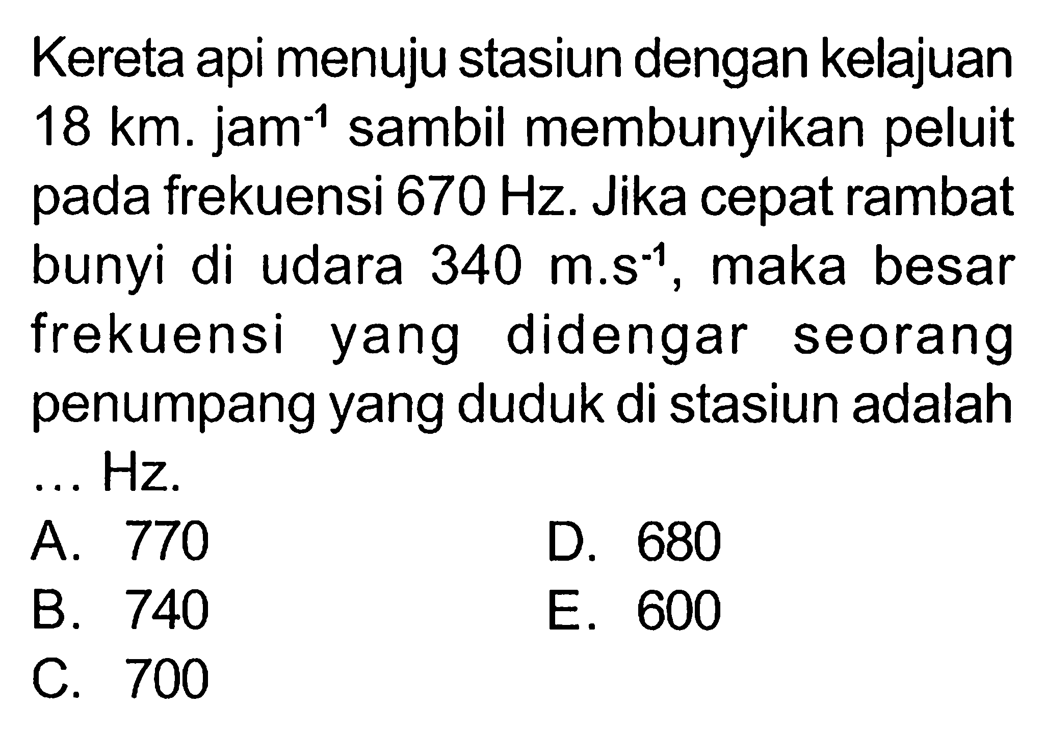 Kereta api menuju stasiun dengan kelajuan 18 km.jam^(-1) sambil membunyikan peluit pada frekuensi 670 Hz. Jika cepat rambat bunyi di udara 340 m.s^(-1), maka besar frekuensi yang didengar seorang penumpang yang duduk di stasiun adalah ... Hz.