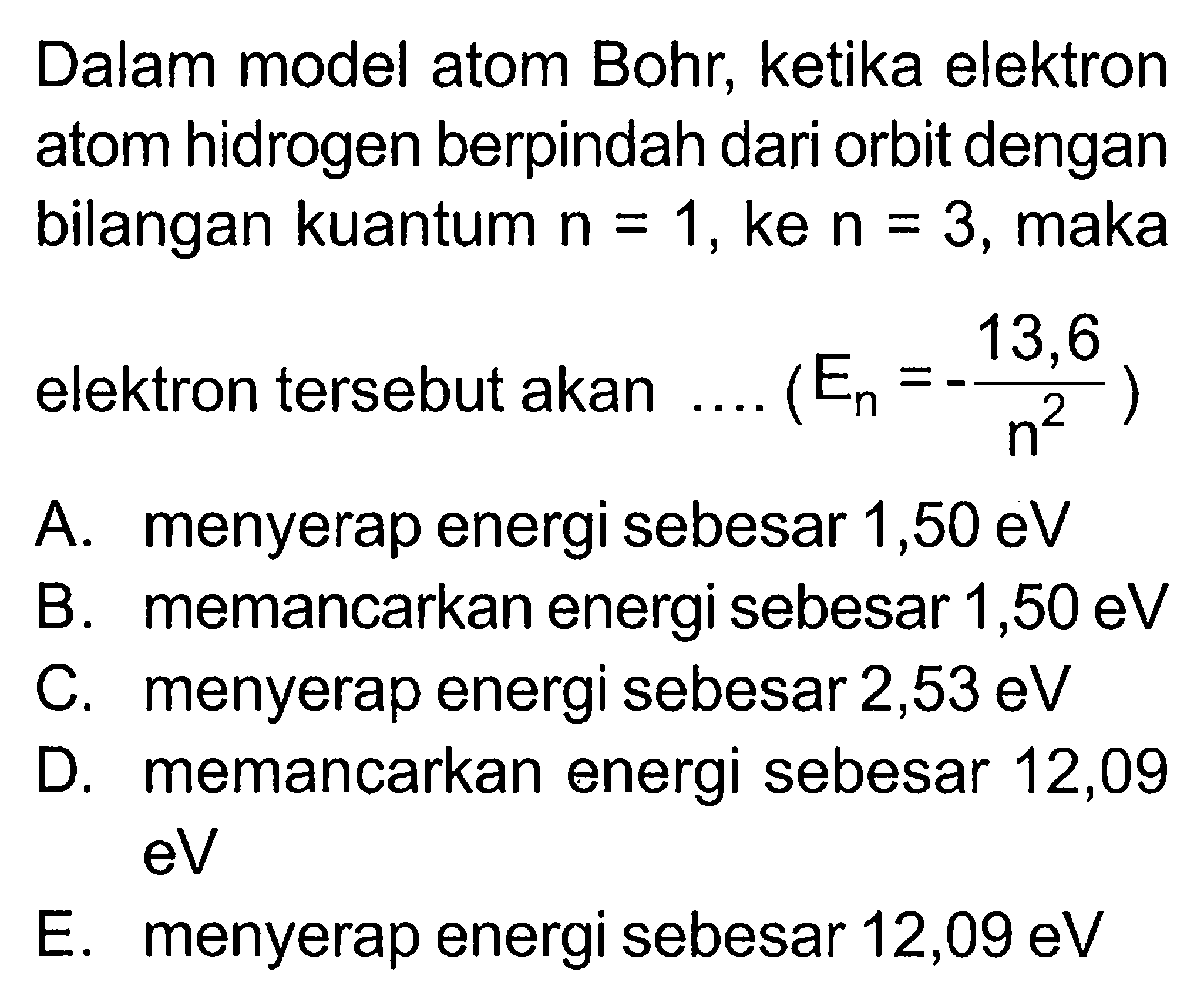 Dalam model atom Bohr, ketika elektron atom hidrogen berpindah dari orbit dengan bilangan kuantum n=1, ke n=3, maka elektron tersebut akan .... (En=-13,6/n^2) A. menyerap energi sebesar 1,50 eV B. memancarkan energi sebesar 1,50 eVC. menyerap energi sebesar 2,53 eV D. memancarkan energi sebesar 12,09 eV E. menyerap energi sebesar 12,09 eV 