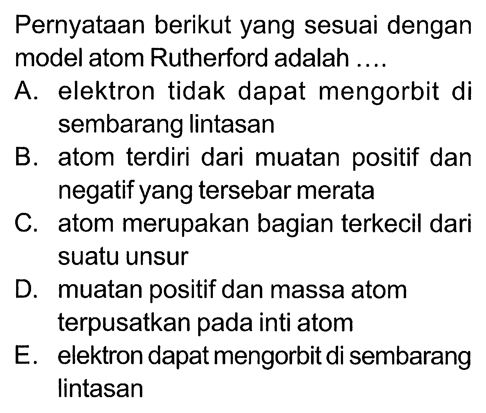 Pernyataan berikut yang sesuai dengan model atom Rutherford adalah ....A. elektron tidak dapat mengorbit di sembarang lintasanB. atom terdiri dari muatan positif dan negatif yang tersebar merataC. atom merupakan bagian terkecil dari suatu unsurD. muatan positif dan massa atom terpusatkan pada inti atomE. elektron dapat mengorbit di sembarang lintasan