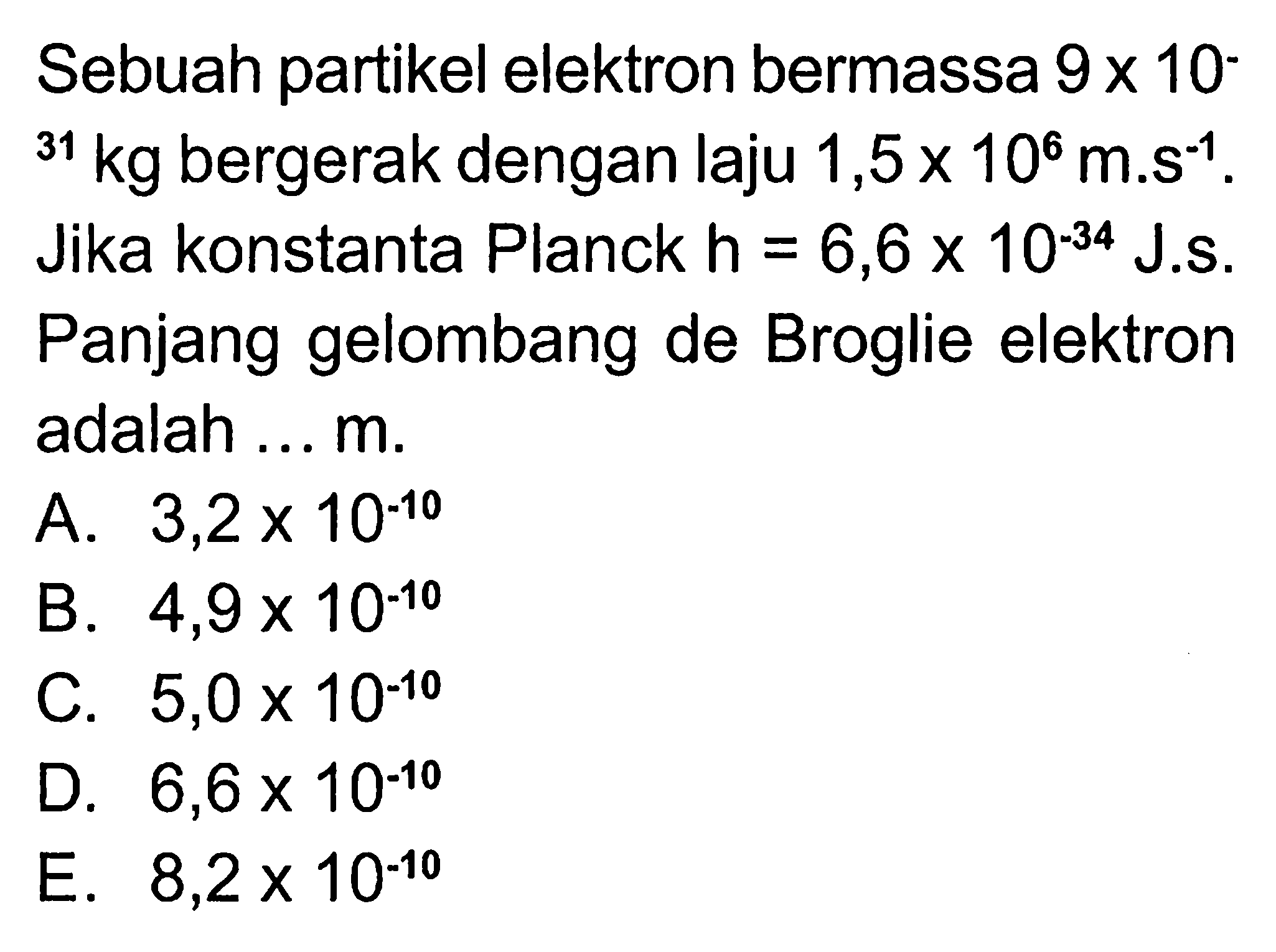 Sebuah partikel elektron bermassa  9 x 10^(-31) kg  bergerak dengan laju  1,5 x 10^6 m . s^(-1). Jika konstanta Planck  h=6,6 x 10^(-34) J.s. Panjang gelombang de Broglie elektron adalah ...  m.
