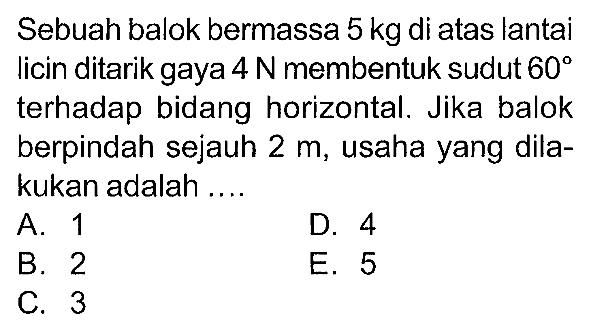 Sebuah balok bermassa 5 kg di atas lantai licin ditarik gaya 4 N membentuk sudut 60 terhadap bidang horizontal. Jika balok berpindah sejauh 2 m, usaha yang dilakukan adalah....