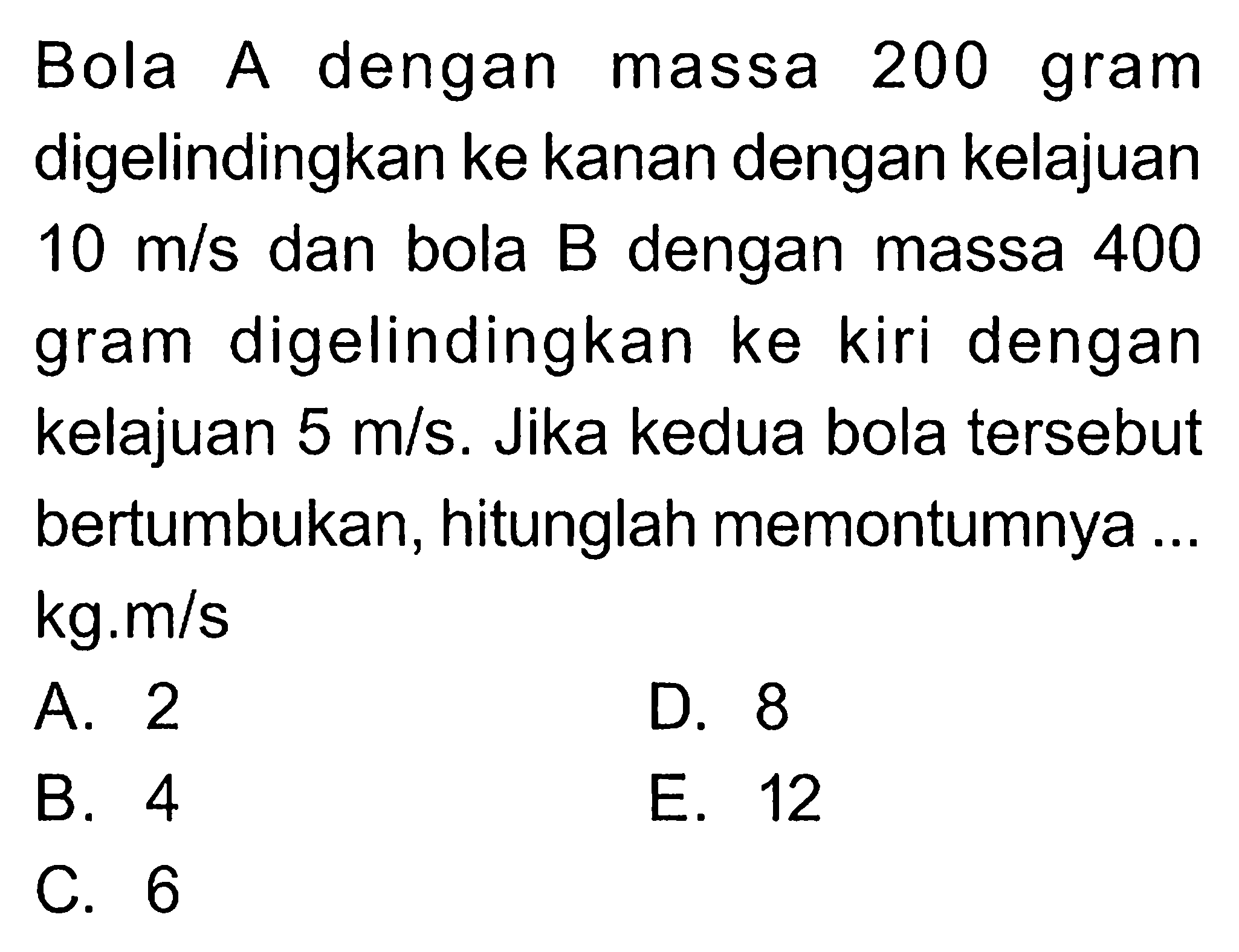 Bola A dengan massa 200 gram digelindingkan ke kanan dengan kelajuan  10 m/s  dan bola  B  dengan massa 400 gram digelindingkan ke kiri dengan kelajuan  5 m/s . Jika kedua bola tersebut bertumbukan, hitunglah memontumnya ...  kg . m/s A. 2D. 8B. 4E. 12C. 6