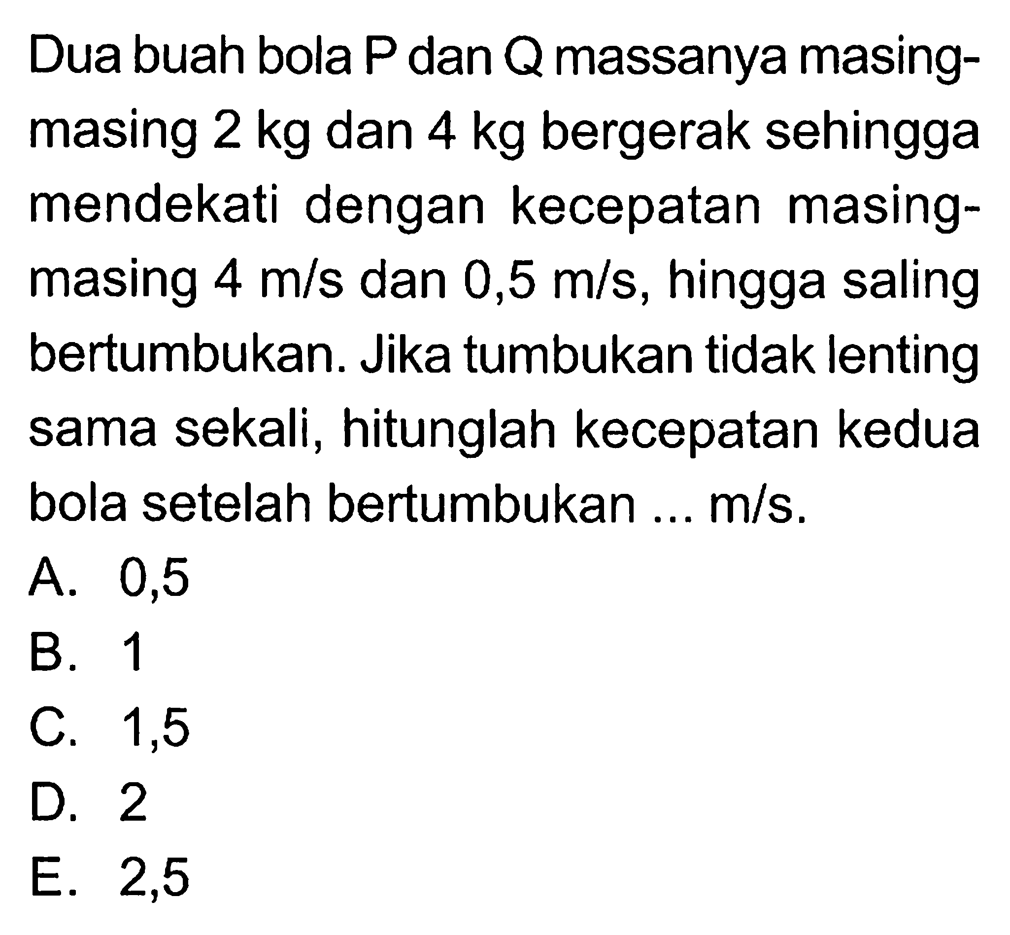 Dua buah bola  P dan Q  massanya masingmasing  2 kg  dan  4 kg  bergerak sehingga mendekati dengan kecepatan masingmasing  4 m/s  dan  0,5 m/s, hingga saling bertumbukan. Jika tumbukan tidak lenting sama sekali, hitunglah kecepatan kedua bola setelah bertumbukan ...  m/s.