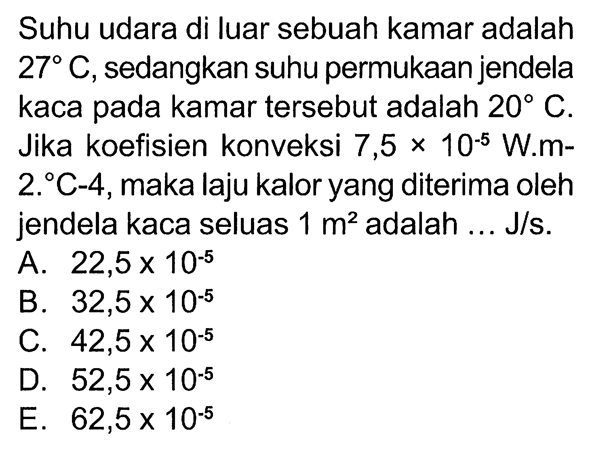 Suhu udara di luar sebuah kamar adalah 27 C, sedangkan suhu permukaan jendela kaca pada kamar tersebut adalah 20 C. Jika koefisien konveksi 7,5 x 10^(-5) W.m^(-2)C^(-4), maka laju kalor yang diterima oleh jendela kaca seluas 1 m2 adalah J/s.