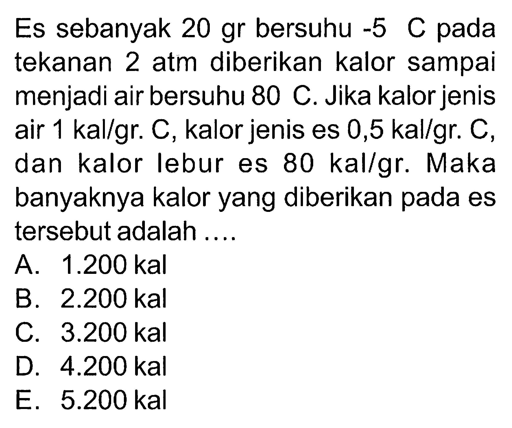 Es sebanyak 20 gr bersuhu -5 C pada tekanan 2 atm diberikan kalor sampai menjadi air bersuhu 80 C. Jika kalor jenis menjadi  air 1 kal/gr. C, kalor jenis es 0,5 kal/gr. C, dan kalor lebur es 80 kal/gr. Maka banyaknya kalor yang diberikan pada es tersebut adalah 
