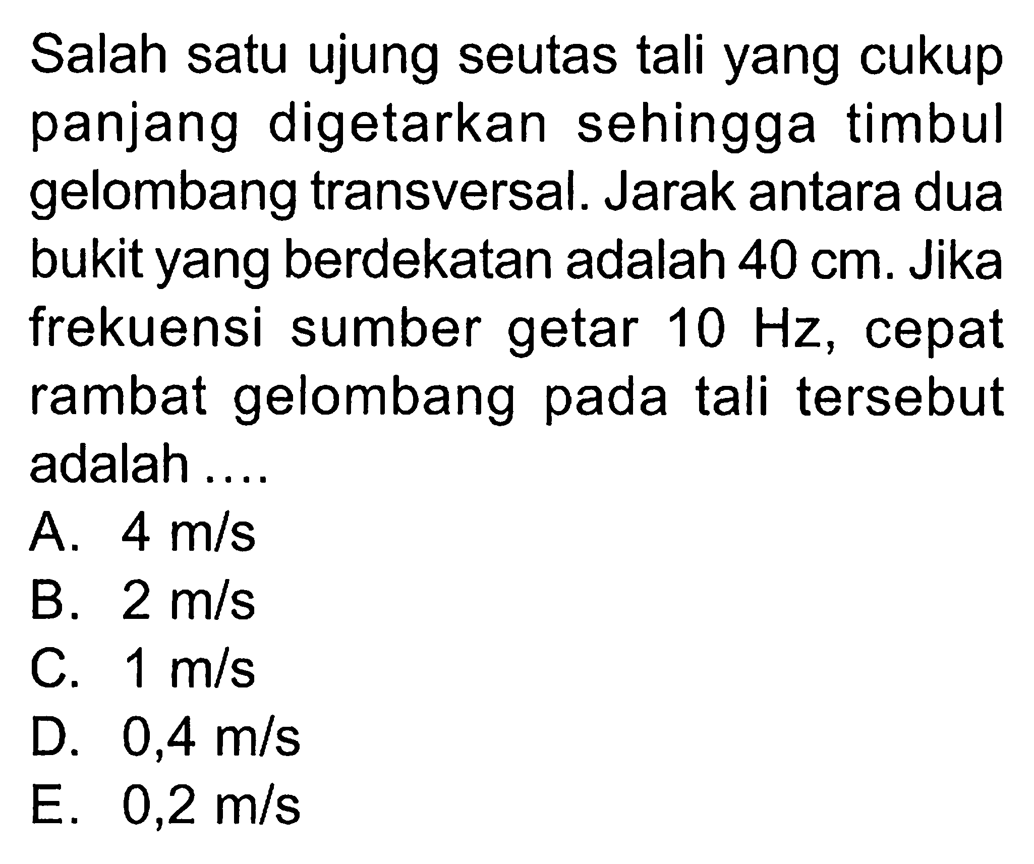 Salah satu ujung seutas  tali yang cukup panjang digetarkan sehinggatimbul gelombangtransversal. Jarak antara dua bukit yang berdekatan adalah  40 cm . Jika frekuensi sumber getar  10 Hz , cepat rambat gelombang pada  tali  tersebut adalah ....