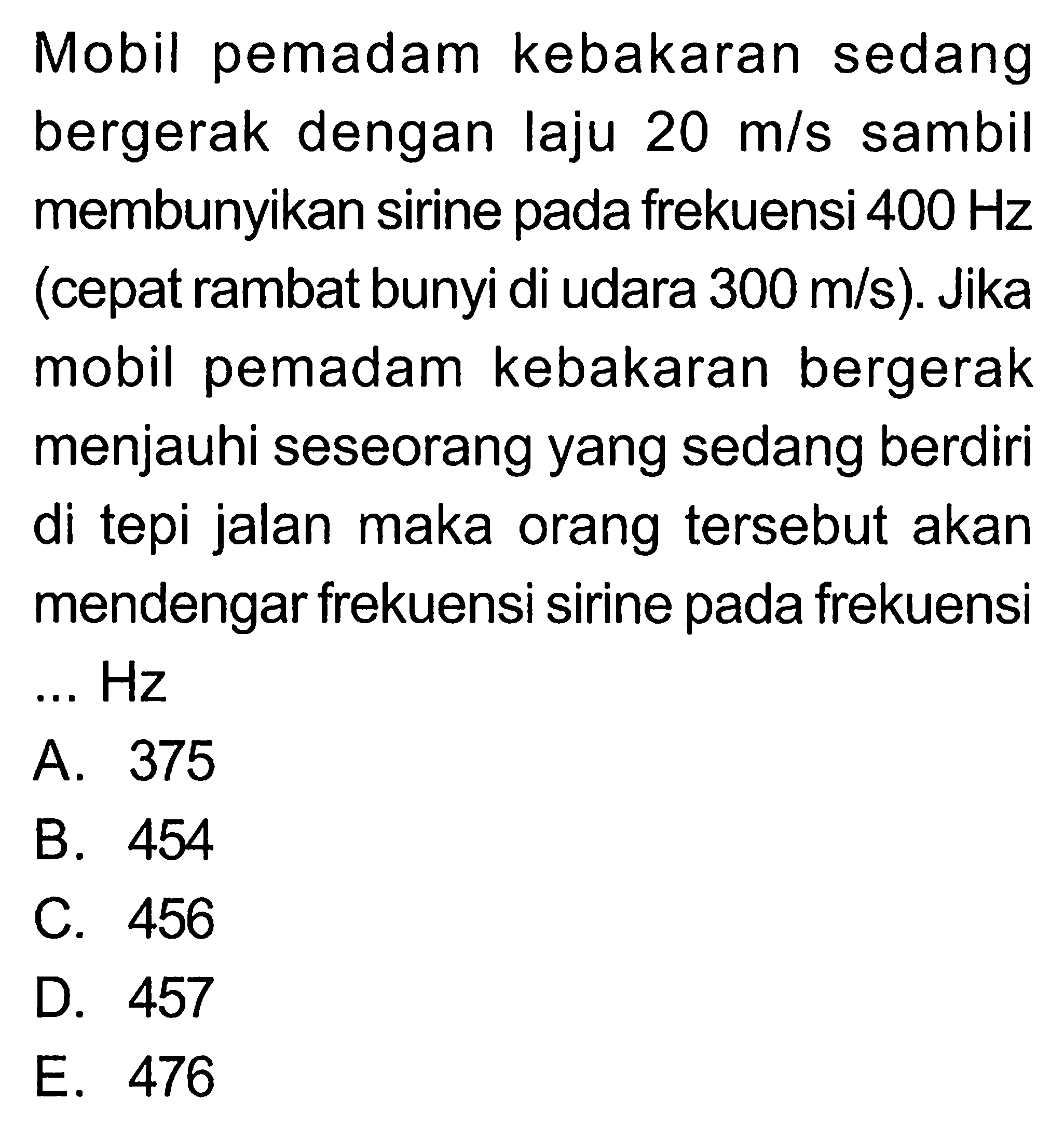 Mobil pemadam kebakaran sedang bergerak dengan laju 20 m/s sambil membunyikan sirine pada frekuensi 400 Hz (cepat rambat bunyi di udara 300 m/s). Jika mobil pemadam kebakaran bergerak menjauhi seseorang yang sedang berdiri di tepi jalan maka orang tersebut akan mendengar frekuensi sirine pada frekuensi... Hz