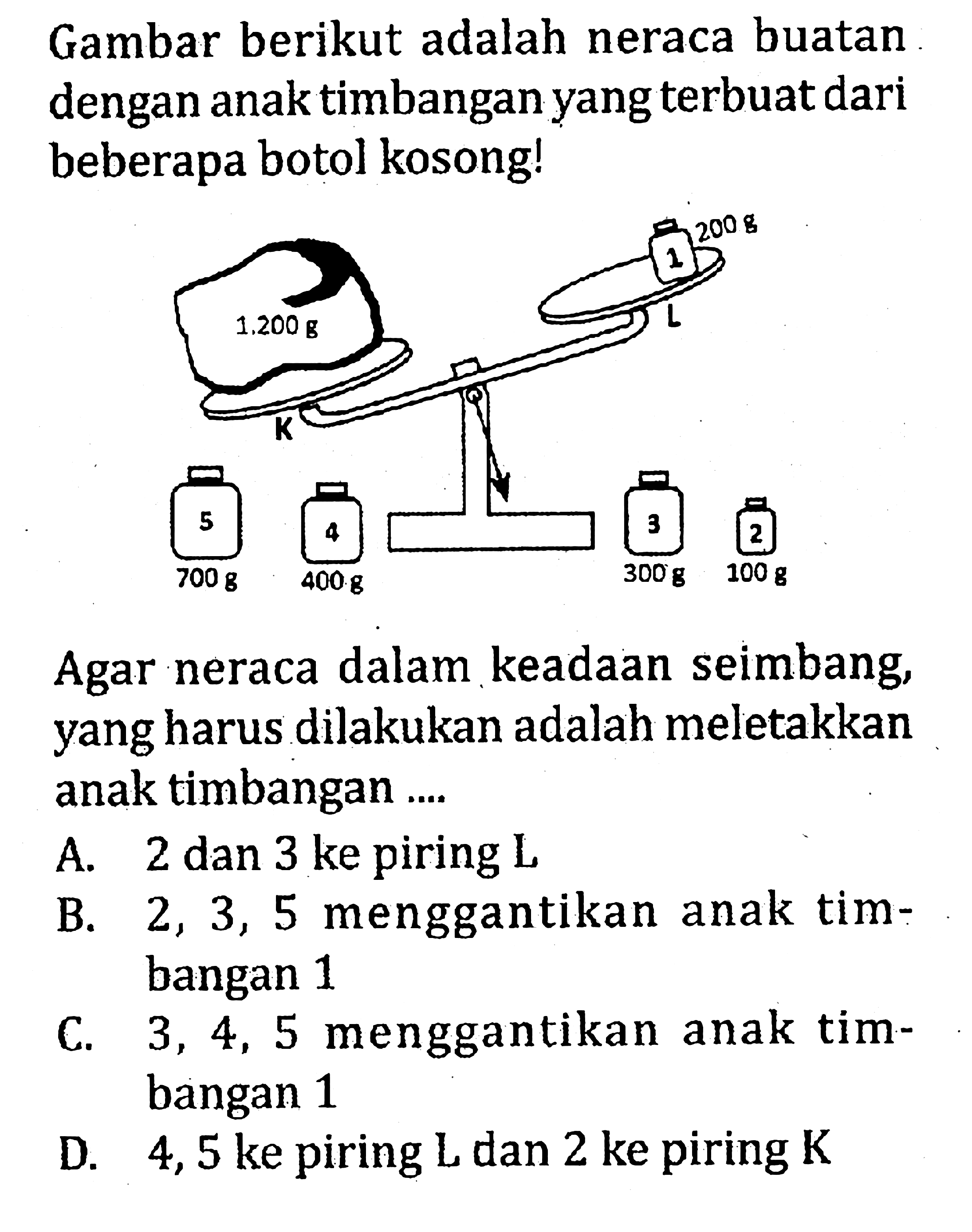 Gambar berikut adalah neraca buatan dengan anak timbangan yang terbuat dari beberapa botol kosong!
1 2 3 4 5 K L 1.200 g 200 g 700 g 400 g 300 g 100 g 
Agar neraca dalam keadaan seimbang, yang harus dilakukan adalah meletakkan anak timbangan ....
A. 2 dan 3 ke piring  L 
B.  2,3,5  menggantikan anak timbangan 1
C.  3,4,5  menggantikan anak timbangan 1
D. 4,5 ke piring  L  dan 2 ke piring  K 