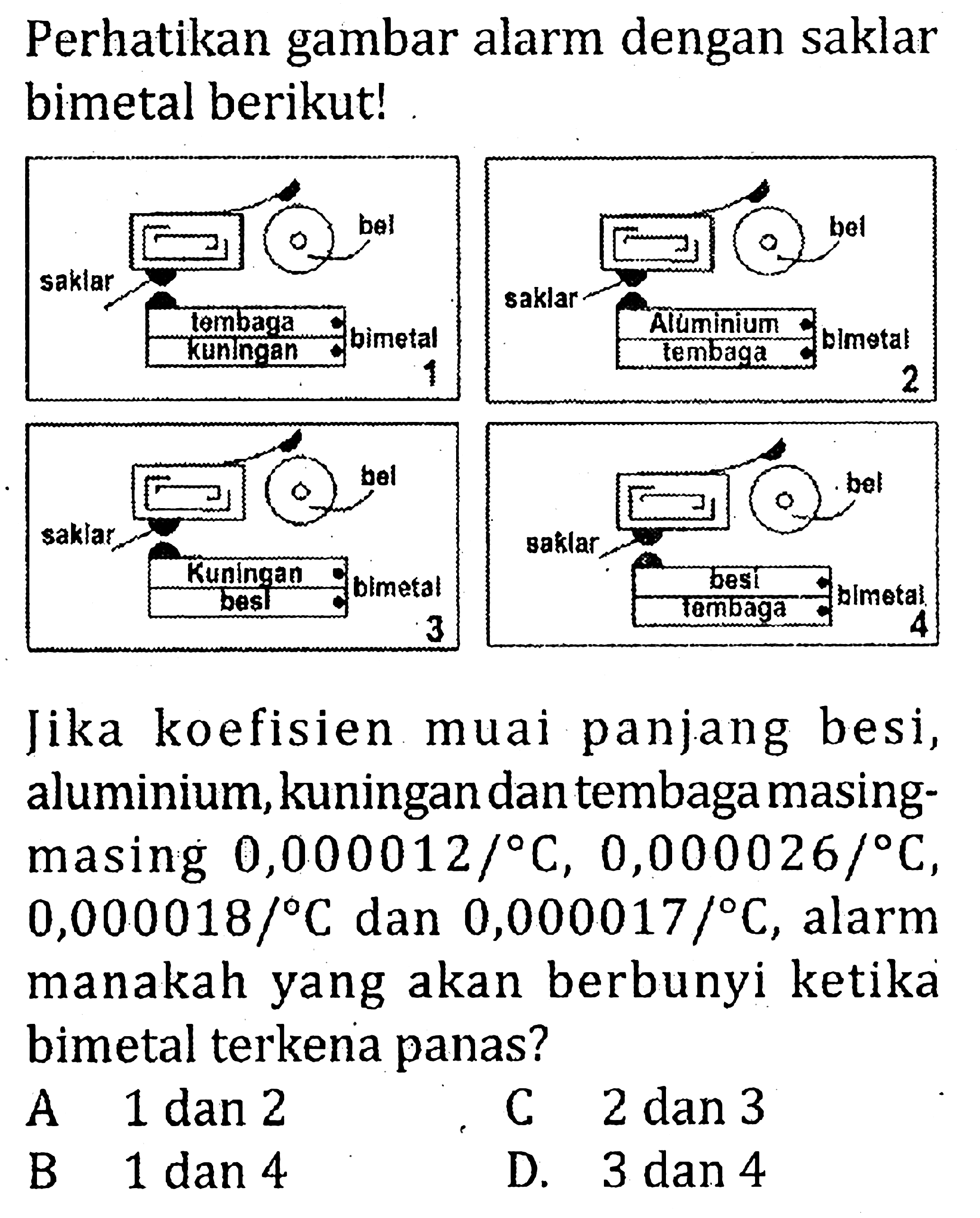 Perhatikan gambar alarm dengan saklar bimetal berikut! bel bel saklar saklar tembaga Aluminium kuningan bimetal tembaga bimetal 1 2 bel bel saklar saklar Kuningan bimetal besi besi tembaga bimetal 3 4 Jika koefisien muai panjang besi, aluminium, kuningan dan tembaga masing- masing 0,000012/ C, 0,000026/ C, 0,000018/ C dan 0,000017/ C, alarm manakah yang akan berbunyi ketika bimetal terkena panas?