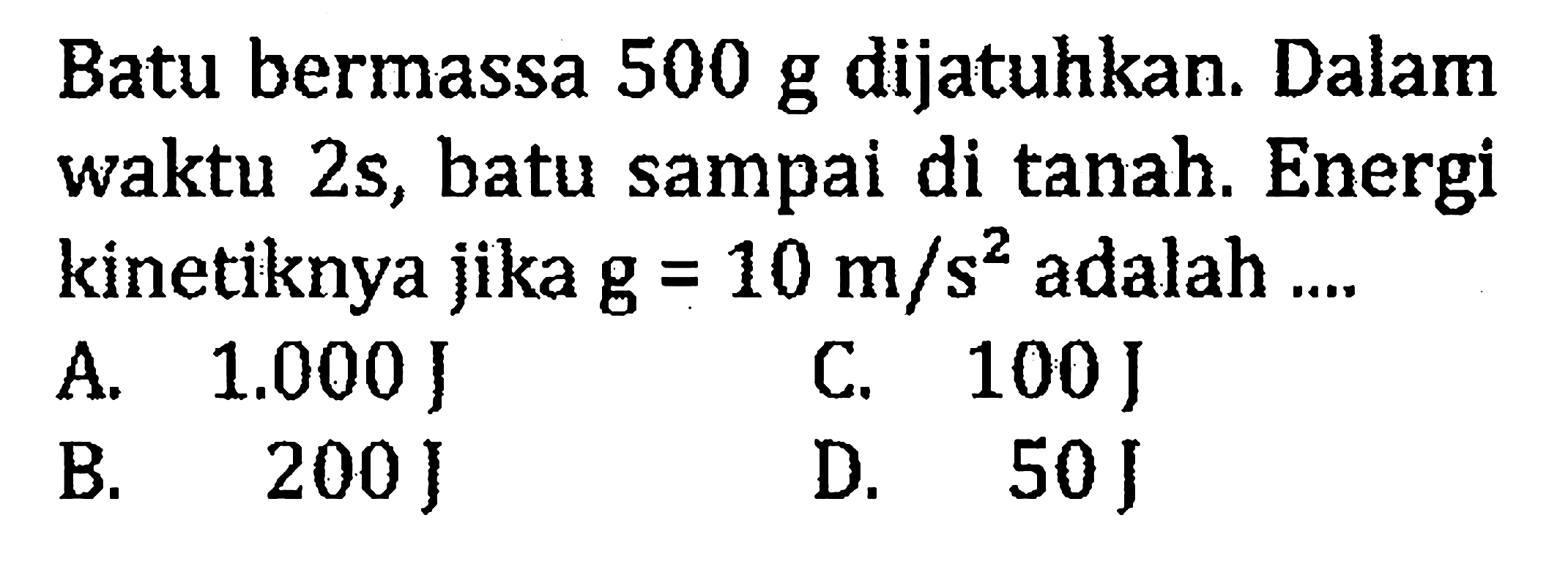 Batu bermassa  500 g  dijatuhkan. Dalam waktu  2 s , batu sampai di tanah. Energi kinetiknya jika g  =10 m/s^2  adalah ....A. 1.000 J 
C. 100 J 
B. 200 J
D. 50 J 