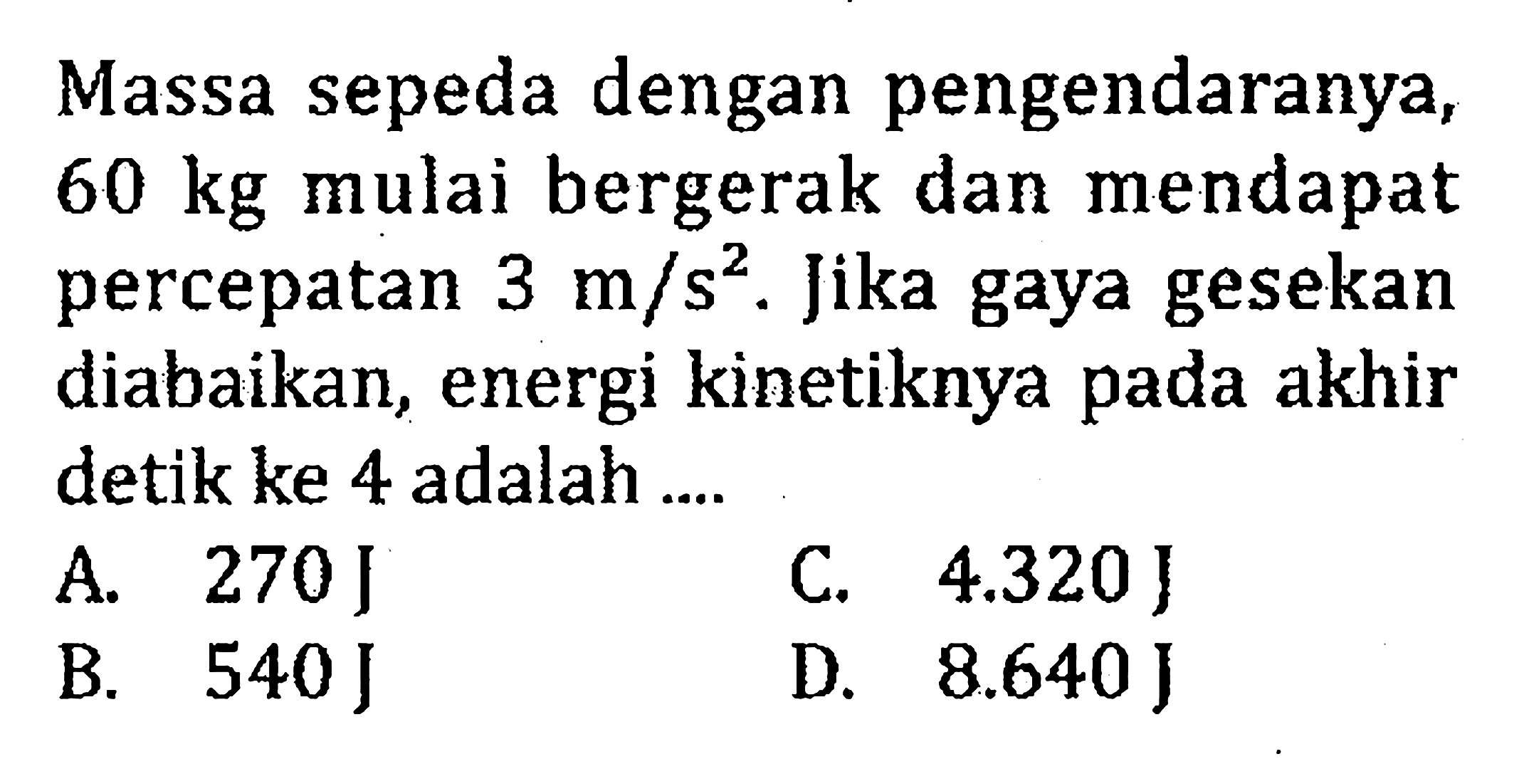 Massa sepeda dengan pengendaranya, 60 kg mulai bergerak dan mendapat percepatan 3 m/s^2. Jika gaya gesekan diabaikan, energi kinetiknya pada akhir detik ke 4 adalah...