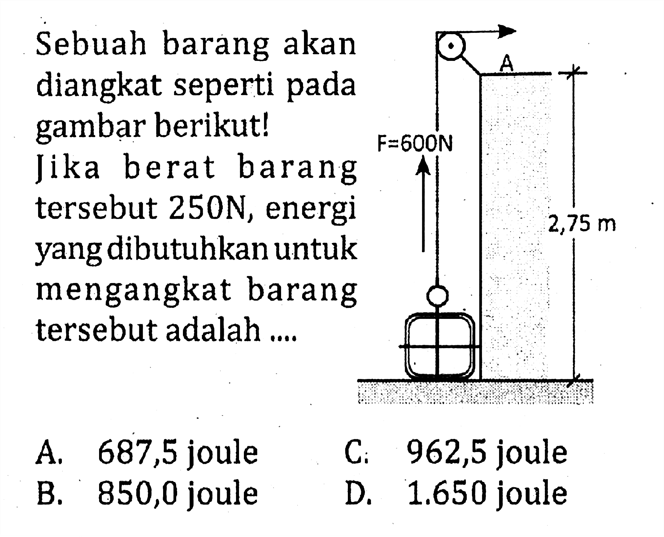 Sebuah barang akan diangkat seperti pada gambar berikut! Jika berat barang tersebut 250 N, energi yang dibutuhkan untuk mengangkat barang tersebut adalah .... 
A F = 600 N 2,75 m