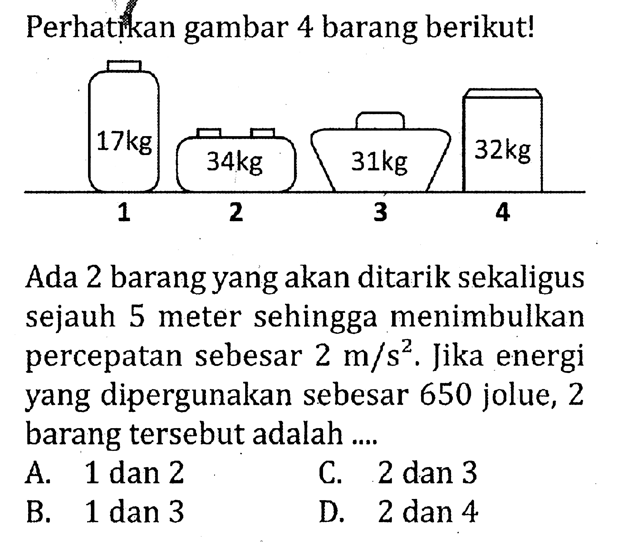 Perhatirkan gambar 4 barang berikut! 17 kg 1 34 kg 2 31 kg 3 32 kg 4  Ada 2 barang yang akan ditarik sekaligus sejauh 5 meter sehingga menimbulkan percepatan sebesar 2 m/s^2. Jika energi yang dipergunakan sebesar 650 joule, 2 barang tersebut adalah ....