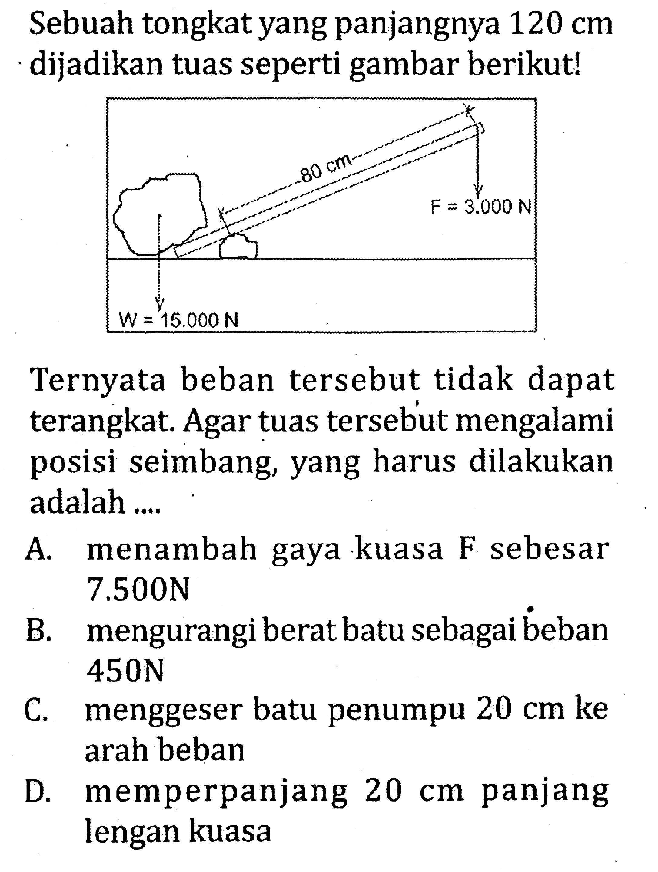 Sebuah tongkat yang panjangnya 120 cm dijadikan tuas seperti gambar berikut! F = 3.000 N W = 15,000 N 80 cm Ternyata beban tersebut tidak dapat terangkat. Agar tuas tersebut mengalami posisi seimbang, yang harus dilakukan adalah ...