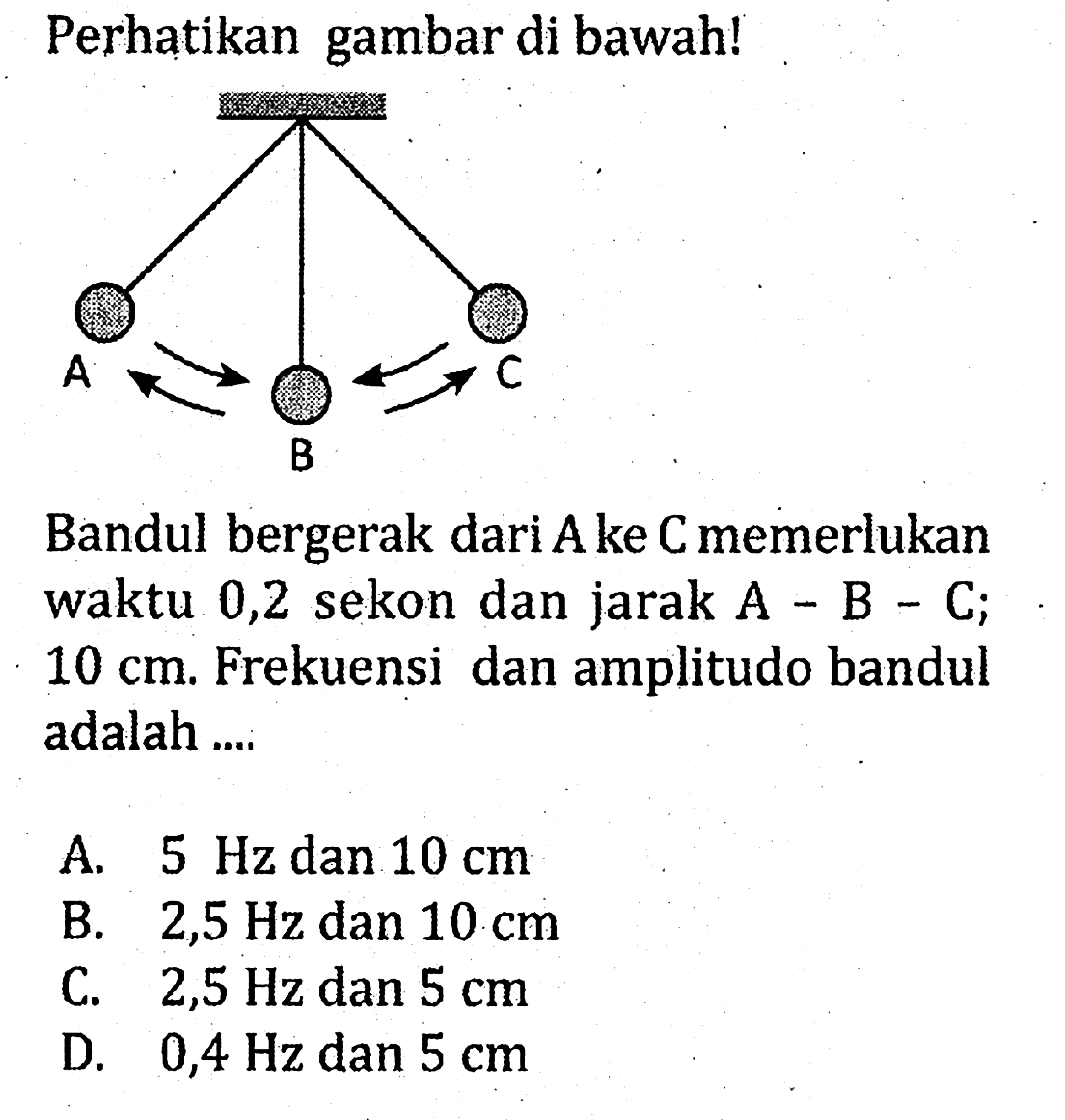 Perhatikan gambar di bawah!Bandul bergerak dari A ke C memerlukan waktu 0,2 sekon dan jarak  A-B-C; 10 cm. Frekuensi dan amplitudo bandul adalah ....