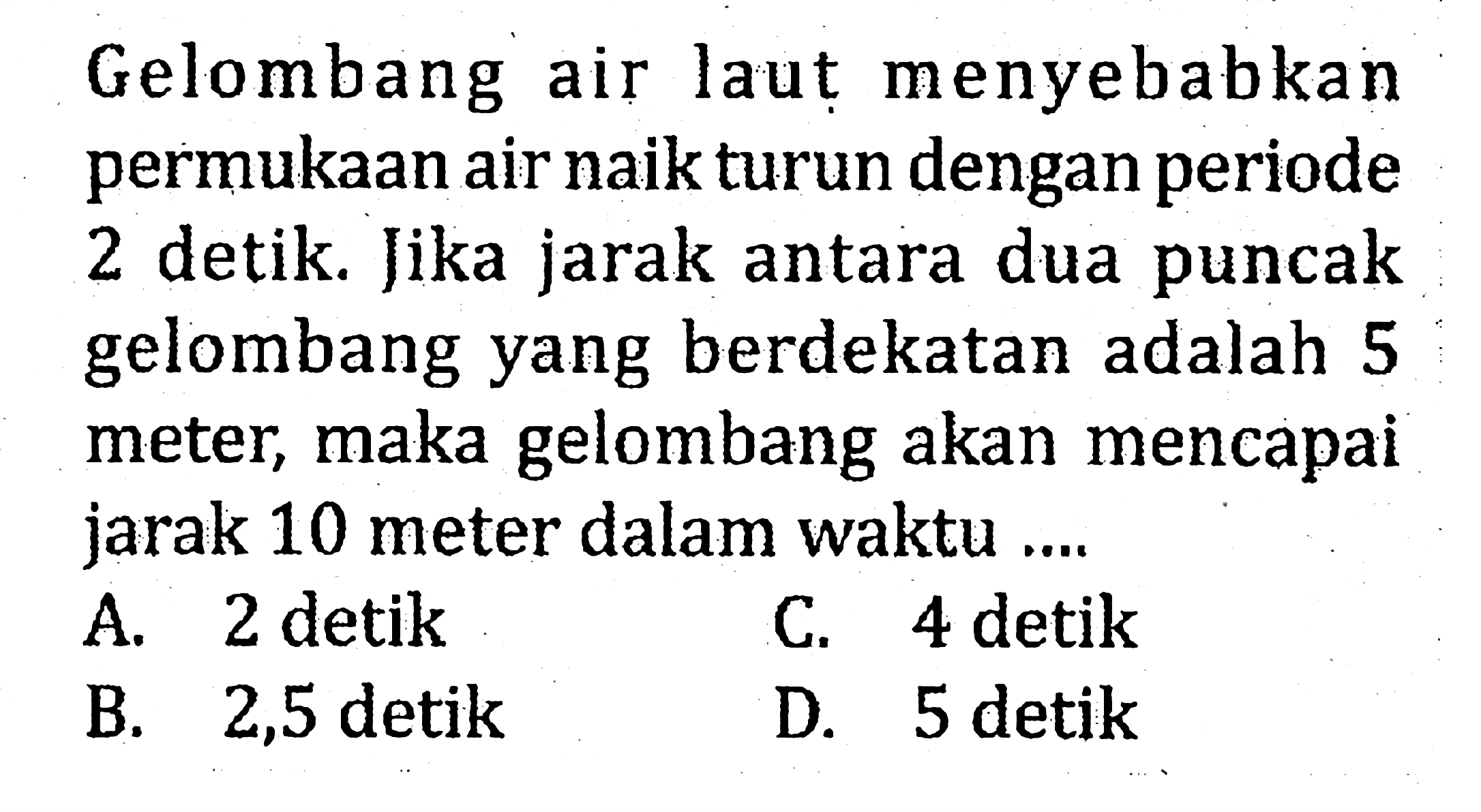 Gelombang air laut menyebabkan permukaan air naik turun dengan periode 2 detik. Jika jarak antara dua puncak gelombang yang berdekatan adalah 5 meter, maka gelombang akan mencapai jarak 10 meter dalam waktu ....