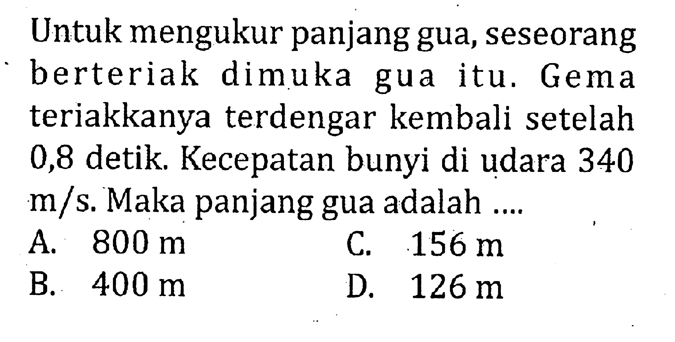 Untuk mengukur panjang gua, seseorang berteriak dimuka gua itu. Gema teriakkanya terdengar kembali setelah 0,8 detik. Kecepatan bunyi di udara 340  m/s . Maka panjang gua adalah ....