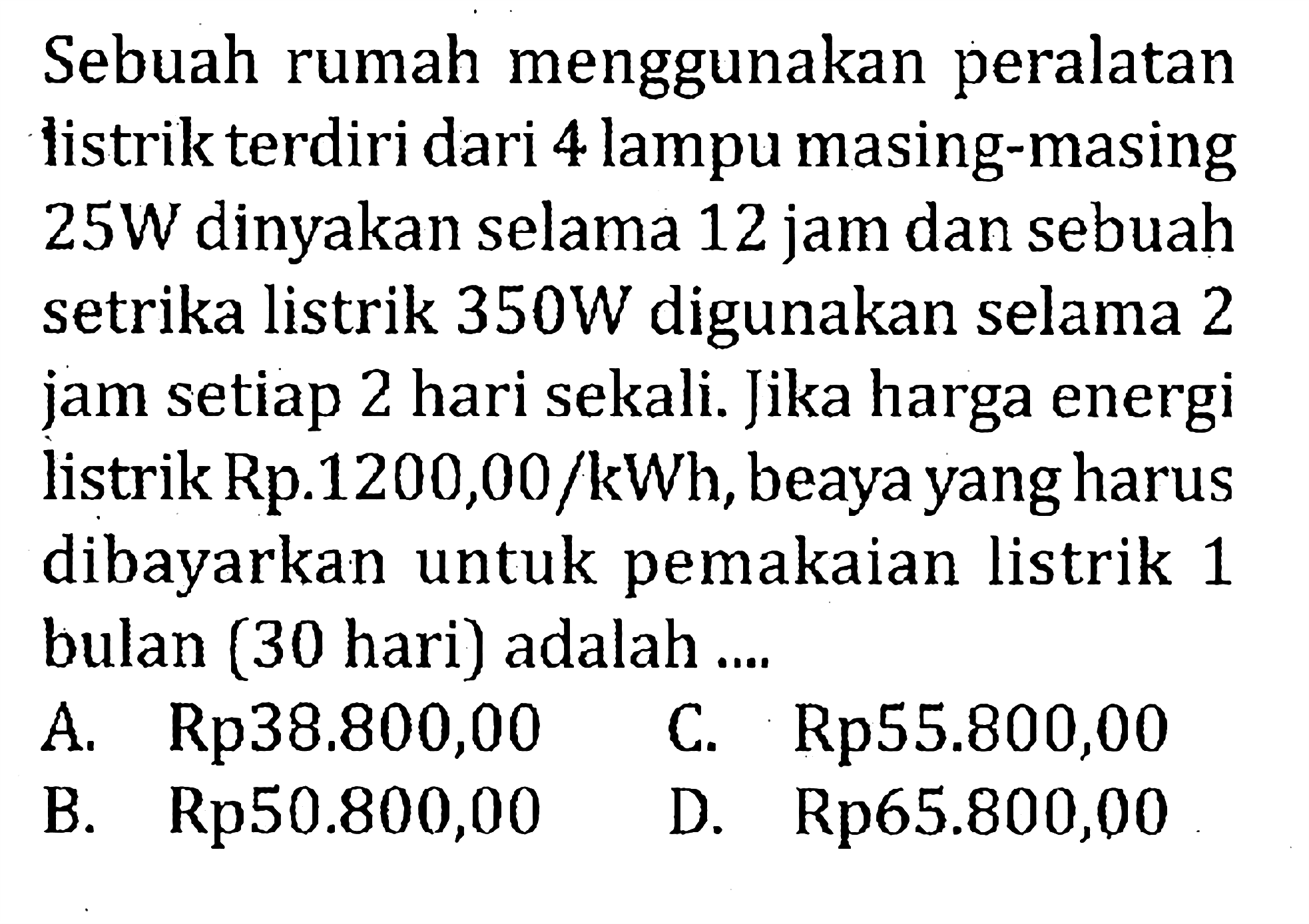 Sebuah rumah menggunakan peralatan listrik terdiri dari 4 lampu masing-masing 25W dinyakan selama 12 jam dan sebuah setrika listrik 350W digunakan selama 2 jam setiap 2 hari sekali. Jika harga energi listrik Rp.1200,00 /kWh, beaya yang harus dibayarkan untuk pemakaian listrik 1 bulan (30 hari) adalah....