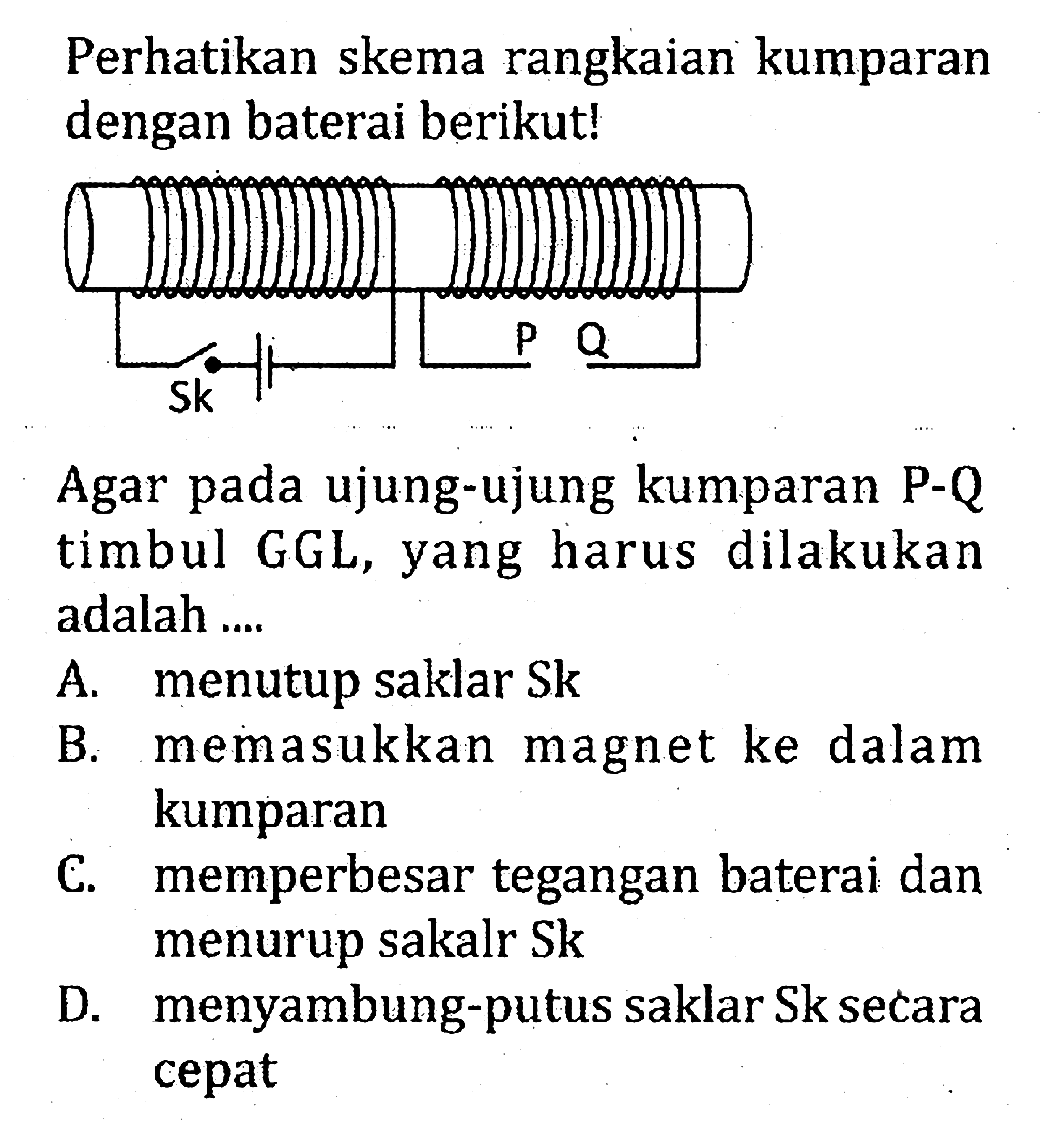 Perhatikan skema rangkaian kumparan dengan baterai berikut!
Sk P Q 
Agar pada ujung-ujung kumparan  P-Q  timbul GGL, yang harus dilakukan adalah ....
