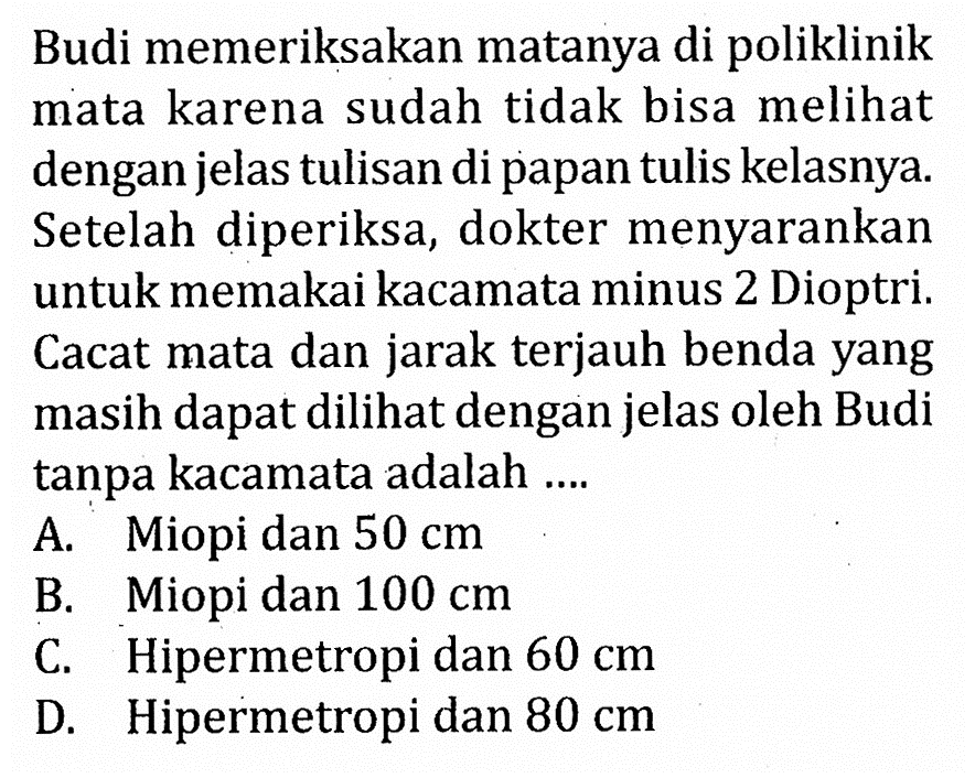 Budi memeriksakan matanya di poliklinik mata karena sudah tidak bisa melihat dengan jelas tulisan di papan tulis kelasnya. Setelah diperiksa, dokter menyarankan untuk memakai kacamata minus 2 Dioptri. Cacat mata dan jarak terjauh benda yang masih dapat dilihat dengan jelas oleh Budi tanpa kacamata adalah ....