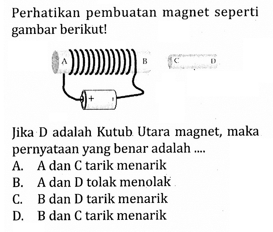 Perhatikan pembuatan magnet seperti gambar berikut! Jika D adalah Kutub Utara magnet, maka pernyataan yang benar adalah .... A. A dan C tarik menarik B. A dan D tolak menolak C. B dan D tarik menarik D. B dan C tarik menarik