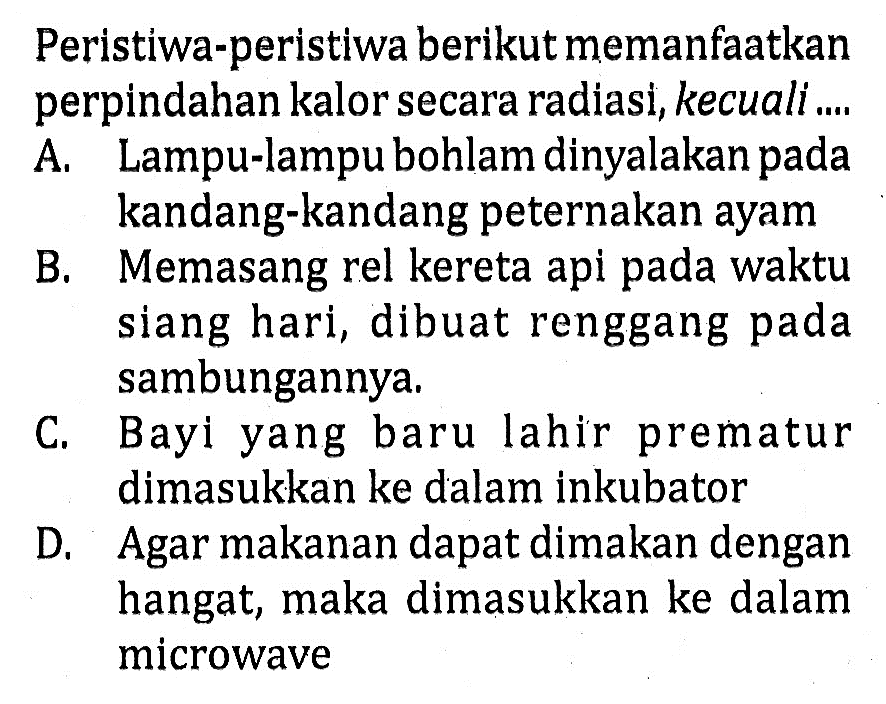 Peristiwa-peristiwa berikut memanfaatkan perpindahan kalor secara radiasi, kecuali .... A. Lampu-lampu bohlam dinyalakan pada kandang-kandang peternakan ayam
B. Memasang rel kereta api pada waktu siang hari, dibuat renggang pada sambungannya.
C. Bayi yang baru lahir prematur dimasukkan ke dalam inkubator
D. Agar makanan dapat dimakan dengan hangat, maka dimasukkan ke dalam microwave