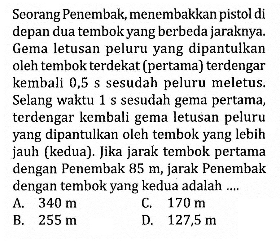 Seorang Penembak, menembakkan pistol di depan dua tembok yang berbeda jaraknya. Gema letusan peluru yang dipantulkan oleh tembok terdekat (pertama) terdengar kembali  0,5 s  sesudah peluru meletus. Selang waktu  1 s  sesudah gema pertama, terdengar kembali gema letusan peluru yang dipantulkan oleh tembok yang lebih jauh (kedua). Jika jarak tembok pertama dengan Penembak  85 m , jarak Penembak dengan tembok yang kedua adalah .... 