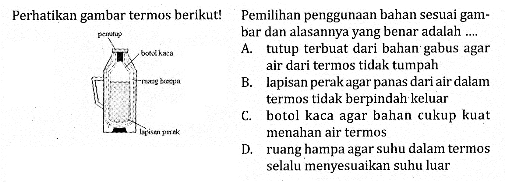 Perhatikan gambar termos berikut!
penutup botol kaca ruang hampa lapisan perak
Pemilihan penggunakan bahan sesuai gambar dan alasannya yang benar adalah ....