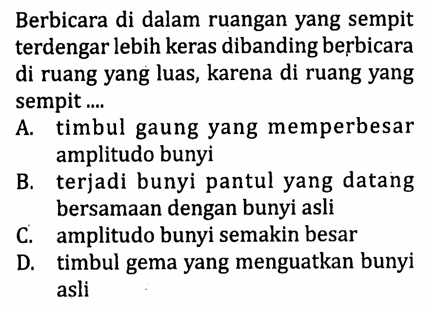 Berbicara di dalam ruangan yang sempit terdengar lebih keras dibanding berbicara di ruang yang luas, karena di ruang yang sempit .... A. timbul gaung yang memperbesar amplitudo bunyi B. terjadi bunyi pantul yang datang bersamaan dengan bunyi asli C. amplitudo bunyi semakin besar D. timbul gema yang menguatkan bunyi asli 