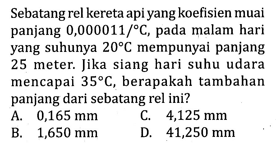 Sebatangrel kereta api yang koefisien muai panjang 0,000011/ C, pada malam hari yang suhunya 20 C mempunyai panjang 25 meter. Jika siang hari suhu udara mencapai 35 C, berapakah tambahan panjang dari sebatang rel ini?