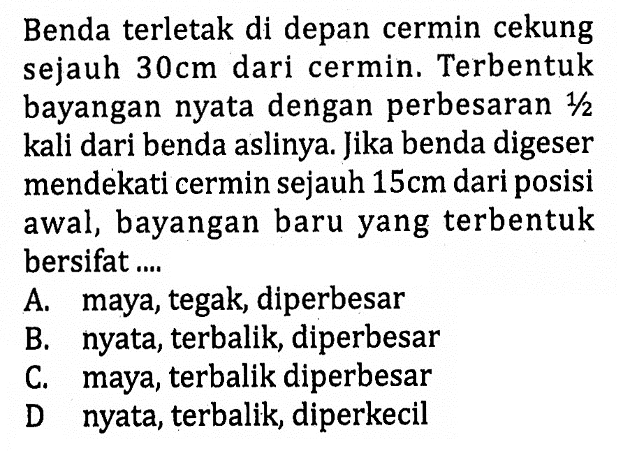 Benda terletak di depan cermin cekung sejauh 30 cm dari cermin. Terbentuk bayangan nyata dengan perbesaran 1/2 kali dari benda aslinya. Jika benda digeser mendekati cermin sejauh 15 cm dari posisi awal, bayangan baru yang terbentuk bersifat....