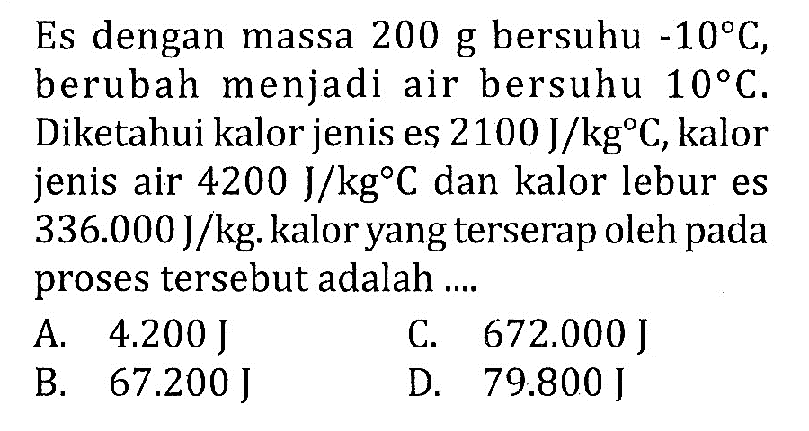 Es dengan massa 200 g bersuhu -10 C, berubah menjadi air bersuhu 10 C. Diketahui kalor jenis es 2100 J/kg C, kalor jenis air 4200 J/kg C dan kalor lebur es 336.000 J/kg. kalor yang terserap oleh pada proses tersebut adalah ....