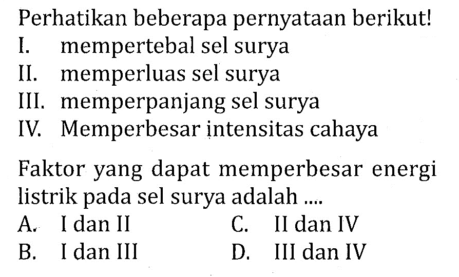 Perhatikan beberapa pernyataan berikut!
I. mempertebal sel surya
II. memperluas sel surya
III. memperpanjang sel surya
IV. Memperbesar intensitas cahaya
Faktor yang dapat memperbesar energi listrik pada sel surya adalah ....