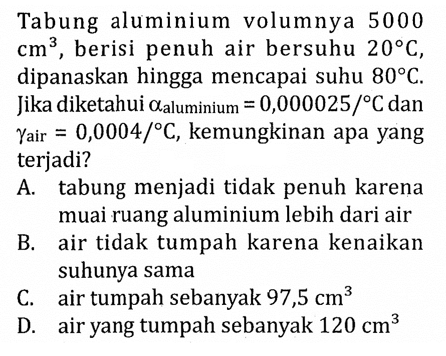 Tabung aluminium volumnya 5000 cm^3, berisi penuh air bersuhu 20 C, dipanaskan hingga mencapai suhu 80 C. Jika diketahui alfa aluminium = 0,000025/ C dan gamma air = 0,0004/ C, kemungkinan apa yang terjadi?