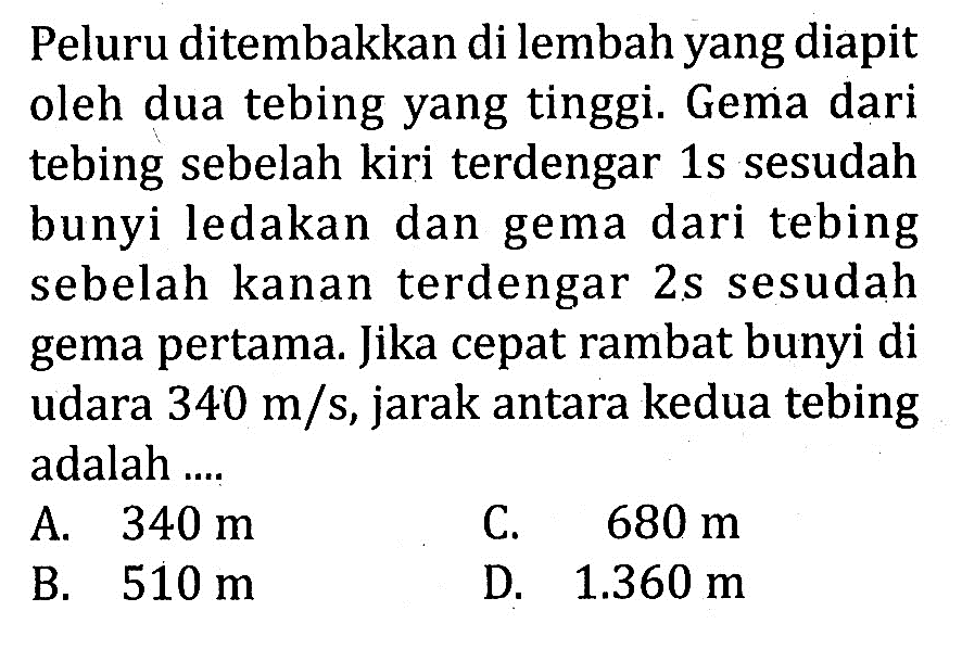 Peluru ditembakkan di lembah yang diapit oleh dua tebing yang tinggi. Gema dari tebing sebelah kiri terdengar  1 s  sesudah bunyi ledakan dan gema dari tebing sebelah kanan terdengar  2 s  sesudah gema pertama. Jika cepat rambat bunyi di udara  340 m/s , jarak antara kedua tebing adalah ....