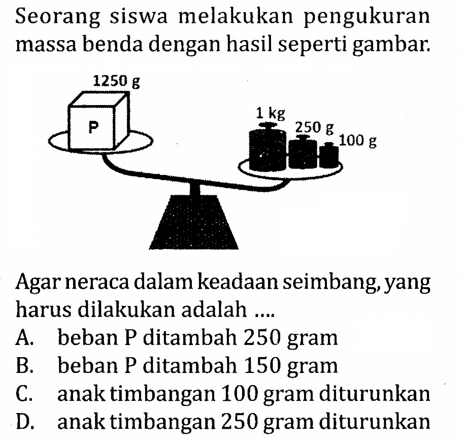 Seorang siswa melakukan pengukuran massa benda dengan hasil seperti gambar 1250 g P 1 kg 100 g 250 g Agar neraca dalam keadaan seimbang yang harus dilakukan adalah ...