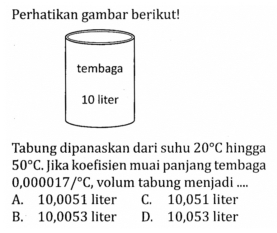 Perhatikan gambar berikut! tembaga 10 liter Tabung dipanaskan dari suhu 20 C hingga 50 C. Jika koefisien muai panjang tembaga 0,000017 / C, volum tabung menjadi ....