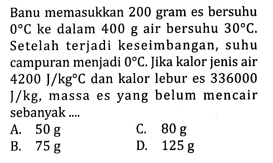 Banu memasukkan 200 gram es bersuhu 0 C ke dalam 400 g air bersuhu 30 C. Setelah terjadi keseimbangan, suhu campuran menjadi 0 C. Jika kalor jenis air 4200 J/kg C dan kalor lebur es 336000 J/kg, massa es yang belum mencair sebanyak ....