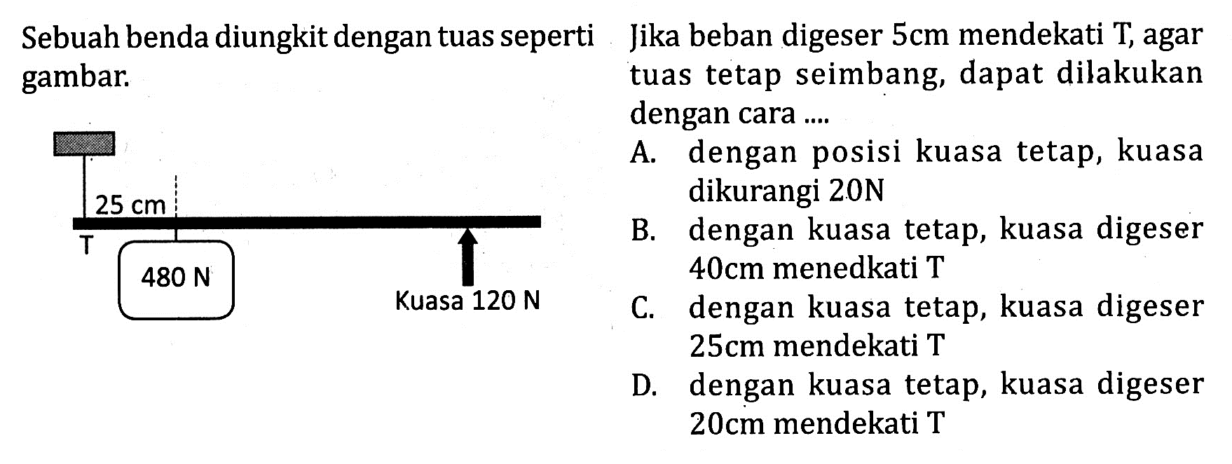 Sebuah benda diungkit dengan tuas seperti gambar Jika beban digeser 5cm mendekati T, agar gambar tuas tetap seimbang, dapat dilakukan dengan cara .... T 25 cm 480 N Kuasa 120 N