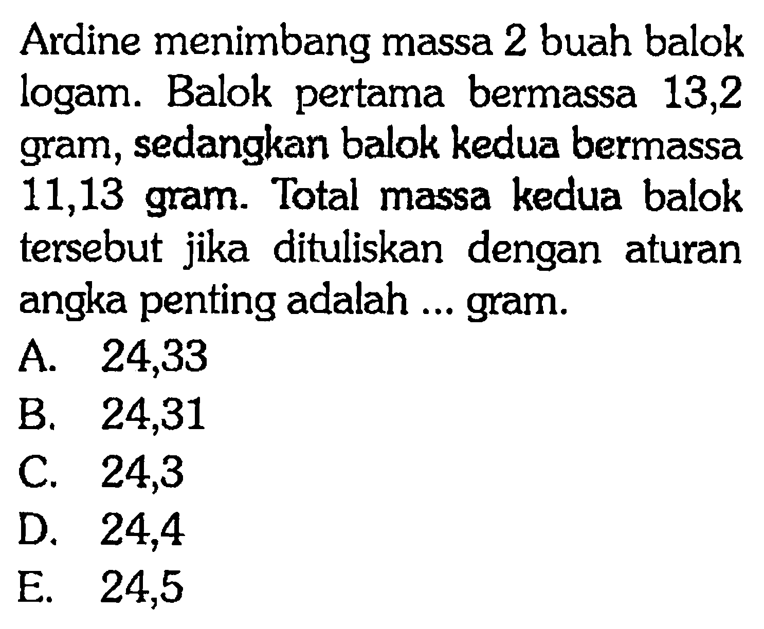 Ardine menimbang massa 2 buah balok logam. Balok pertama bermassa 13,2 gram, sedangkan balok kedua bermassa 11,13 gram. Total massa kedua balok tersebut jika dituliskan dengan aturan angka penting adalah ... gram.
