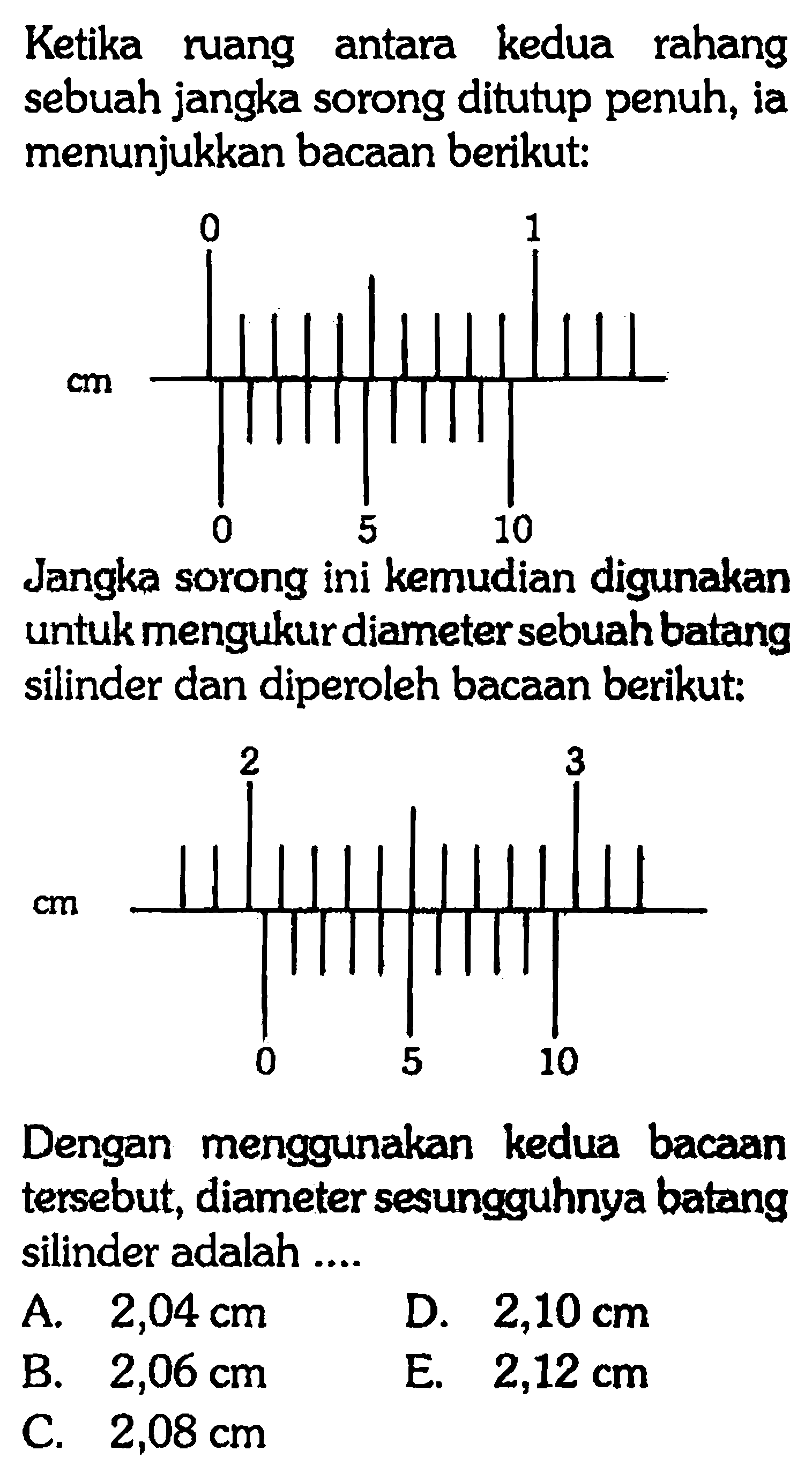 Ketika ruang antara kedua rahang sebuah jangka sorong ditutup penuh, ia menunjukkan bacaan berikut: Jangka sorong ini kemudian digunakan untuk mengukur diameter sebuah batang silinder dan diperoleh bacaan berikut: Dengan menggunakan kedua bacaan tersebut, diameter sesungguhnya batang silinder adalah ...