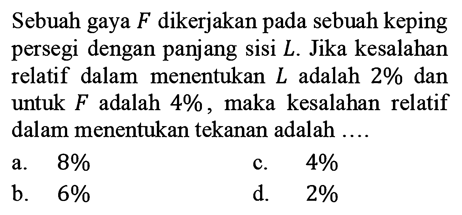 Sebuah gaya F dikerjakan pada sebuah keping persegi dengan panjang sisi L. Jika kesalahan relatif dalam menentukan L adalah 2% dan untuk F adalah 4%, maka kesalahan relatif dalam menentukan tekanan adalah ....