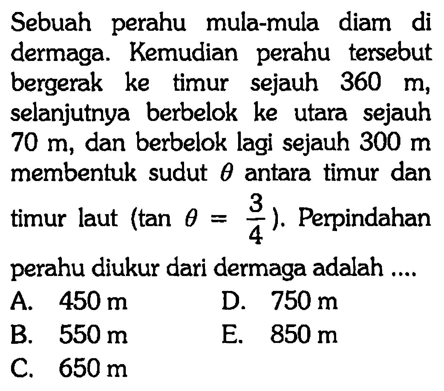 Sebuah perahu mula-mula diam di dermaga. Kemudian perahu tersebut bergerak ke timur sejauh 360 m, selanjutnya berbelok ke utara sejauh 70 m, dan berbelok lagi sejauh 300 m membentuk sudut theta antara timur dan timur laut (tan theta = 3/4). Perpindahan perahu diukur dari dermaga adalah....