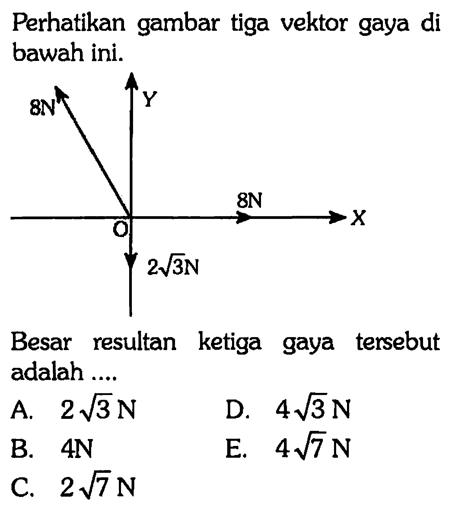 Perhatikan gambar tiga vektor gaya di bawah ini. 
Y 8N 8N X O 2 akar(3) N 
Besar resultan ketiga tersebut gaya adalah 
A. 2 akar(3) N 
D. 4 akar(3) N 
B. 4 N 
E. 4 akar(7) N 
C. 2 akar(7) N