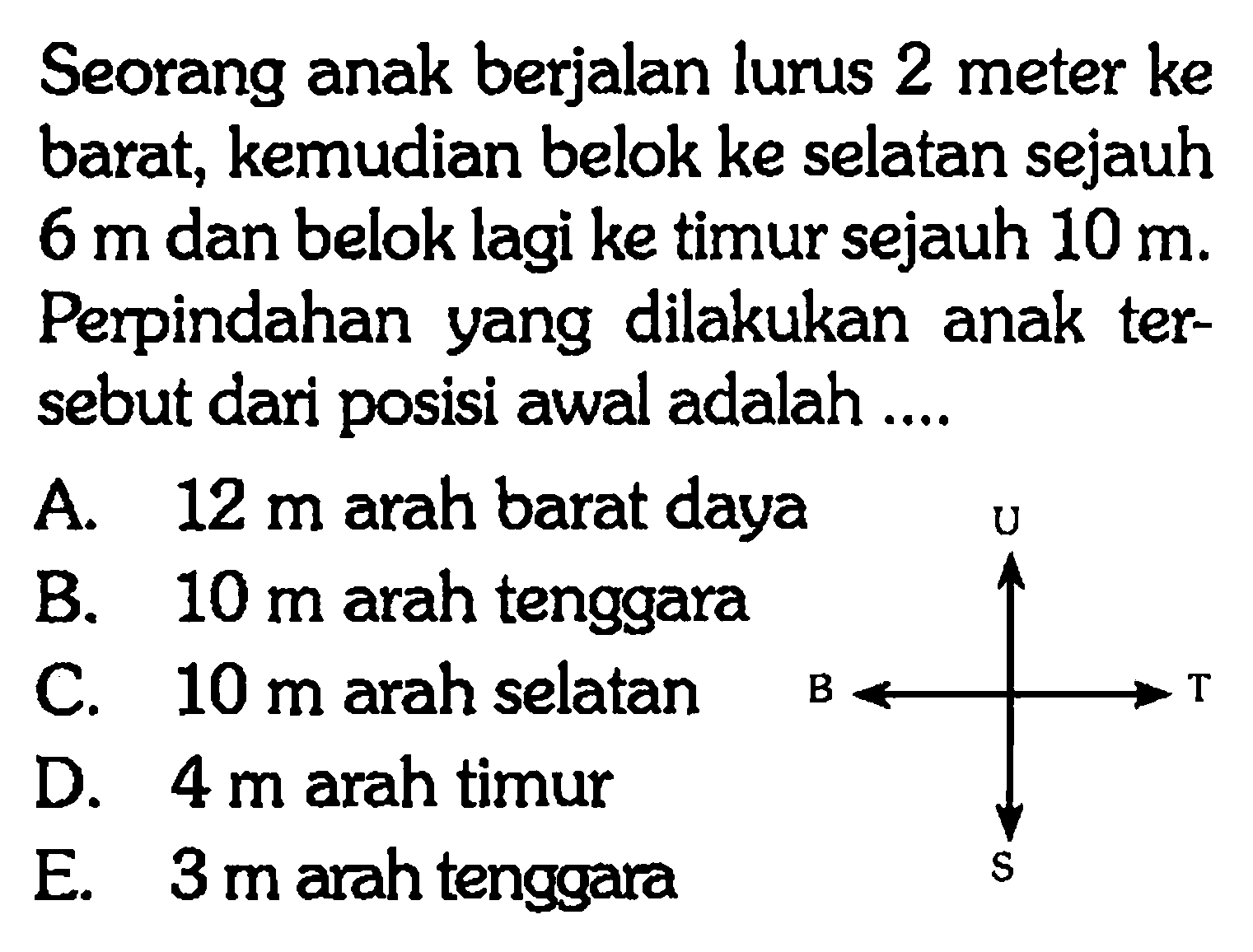 Seorang anak berjalan lurus 2 meter ke barat, kemudian belok ke selatan sejauh 6 m dan belok lagi ke timur sejauh 10 m. Perpindahan yang dilakukan anak ter sebut dari posisi awal adalah....